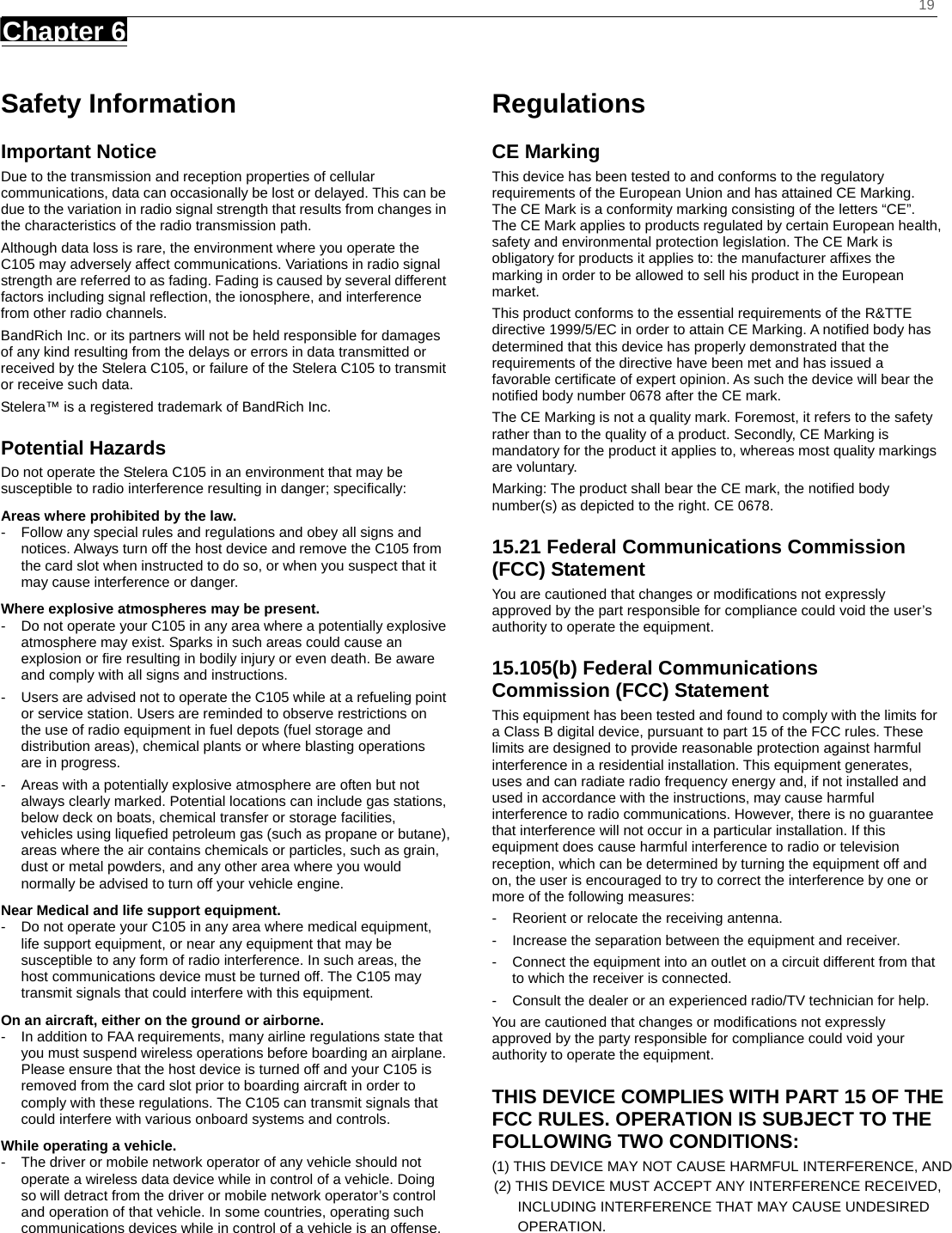    19 Chapter 6      Safety Information Important Notice Due to the transmission and reception properties of cellular communications, data can occasionally be lost or delayed. This can be due to the variation in radio signal strength that results from changes in the characteristics of the radio transmission path.   Although data loss is rare, the environment where you operate the C105 may adversely affect communications. Variations in radio signal strength are referred to as fading. Fading is caused by several different factors including signal reﬂection, the ionosphere, and interference from other radio channels.   BandRich Inc. or its partners will not be held responsible for damages of any kind resulting from the delays or errors in data transmitted or received by the Stelera C105, or failure of the Stelera C105 to transmit or receive such data.   Stelera™ is a registered trademark of BandRich Inc. Potential Hazards Do not operate the Stelera C105 in an environment that may be susceptible to radio interference resulting in danger; speciﬁcally:  Areas where prohibited by the law. -  Follow any special rules and regulations and obey all signs and notices. Always turn off the host device and remove the C105 from the card slot when instructed to do so, or when you suspect that it may cause interference or danger.   Where explosive atmospheres may be present. -  Do not operate your C105 in any area where a potentially explosive atmosphere may exist. Sparks in such areas could cause an explosion or ﬁre resulting in bodily injury or even death. Be aware and comply with all signs and instructions. -  Users are advised not to operate the C105 while at a refueling point or service station. Users are reminded to observe restrictions on the use of radio equipment in fuel depots (fuel storage and distribution areas), chemical plants or where blasting operations are in progress. -  Areas with a potentially explosive atmosphere are often but not always clearly marked. Potential locations can include gas stations, below deck on boats, chemical transfer or storage facilities, vehicles using liqueﬁed petroleum gas (such as propane or butane), areas where the air contains chemicals or particles, such as grain, dust or metal powders, and any other area where you would normally be advised to turn off your vehicle engine. Near Medical and life support equipment. -  Do not operate your C105 in any area where medical equipment, life support equipment, or near any equipment that may be susceptible to any form of radio interference. In such areas, the host communications device must be turned off. The C105 may transmit signals that could interfere with this equipment.   On an aircraft, either on the ground or airborne. -  In addition to FAA requirements, many airline regulations state that you must suspend wireless operations before boarding an airplane. Please ensure that the host device is turned off and your C105 is removed from the card slot prior to boarding aircraft in order to comply with these regulations. The C105 can transmit signals that could interfere with various onboard systems and controls.   While operating a vehicle. -  The driver or mobile network operator of any vehicle should not operate a wireless data device while in control of a vehicle. Doing so will detract from the driver or mobile network operator’s control and operation of that vehicle. In some countries, operating such communications devices while in control of a vehicle is an offense.   Regulations CE Marking This device has been tested to and conforms to the regulatory requirements of the European Union and has attained CE Marking. The CE Mark is a conformity marking consisting of the letters “CE”. The CE Mark applies to products regulated by certain European health, safety and environmental protection legislation. The CE Mark is obligatory for products it applies to: the manufacturer afﬁxes the marking in order to be allowed to sell his product in the European market. This product conforms to the essential requirements of the R&amp;TTE directive 1999/5/EC in order to attain CE Marking. A notiﬁed body has determined that this device has properly demonstrated that the requirements of the directive have been met and has issued a favorable certiﬁcate of expert opinion. As such the device will bear the notiﬁed body number 0678 after the CE mark. The CE Marking is not a quality mark. Foremost, it refers to the safety rather than to the quality of a product. Secondly, CE Marking is mandatory for the product it applies to, whereas most quality markings are voluntary. Marking: The product shall bear the CE mark, the notiﬁed body number(s) as depicted to the right. CE 0678. 15.21 Federal Communications Commission (FCC) Statement You are cautioned that changes or modiﬁcations not expressly approved by the part responsible for compliance could void the user’s authority to operate the equipment. 15.105(b) Federal Communications Commission (FCC) Statement This equipment has been tested and found to comply with the limits for a Class B digital device, pursuant to part 15 of the FCC rules. These limits are designed to provide reasonable protection against harmful interference in a residential installation. This equipment generates, uses and can radiate radio frequency energy and, if not installed and used in accordance with the instructions, may cause harmful interference to radio communications. However, there is no guarantee that interference will not occur in a particular installation. If this equipment does cause harmful interference to radio or television reception, which can be determined by turning the equipment off and on, the user is encouraged to try to correct the interference by one or more of the following measures: -  Reorient or relocate the receiving antenna. -  Increase the separation between the equipment and receiver. -  Connect the equipment into an outlet on a circuit different from that to which the receiver is connected. -  Consult the dealer or an experienced radio/TV technician for help. You are cautioned that changes or modiﬁcations not expressly approved by the party responsible for compliance could void your authority to operate the equipment. THIS DEVICE COMPLIES WITH PART 15 OF THE FCC RULES. OPERATION IS SUBJECT TO THE FOLLOWING TWO CONDITIONS: (1) THIS DEVICE MAY NOT CAUSE HARMFUL INTERFERENCE, AND                                                                                                                            (2) THIS DEVICE MUST ACCEPT ANY INTERFERENCE RECEIVED,                                                                                                                                   INCLUDING INTERFERENCE THAT MAY CAUSE UNDESIRED                                                                                                                                   OPERATION.