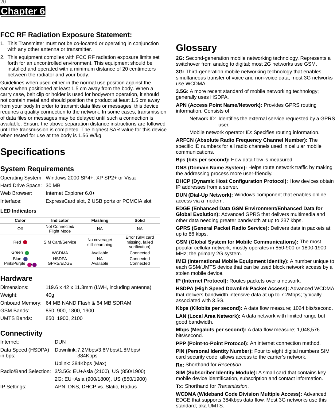   20 Chapter 6      FCC RF Radiation Exposure Statement: 1.  This Transmitter must not be co-located or operating in conjunction with any other antenna or transmitter. 2.  This equipment complies with FCC RF radiation exposure limits set forth for an uncontrolled environment. This equipment should be installed and operated with a minimum distance of 20 centimeters between the radiator and your body. Guidelines when used either in the normal use position against the ear or when positioned at least 1.5 cm away from the body. When a carry case, belt clip or holder is used for bodyworn operation, it should not contain metal and should position the product at least 1.5 cm away from your body.In order to transmit data files or messages, this device requires a quality connection to the network. In some cases, transmission of data files or messages may be delayed until such a connection is available. Ensure the above separation distance instructions are followed until the transmission is completed. The highest SAR value for this devicewhen tested for use at the body is 1.56 W/kg. Speciﬁcations System Requirements Operating System:  Windows 2000 SP4+, XP SP2+ or Vista Hard Drive Space:  30 MB Web Browser:  Internet Explorer 6.0+ Interface:  ExpressCard slot, 2 USB ports or PCMCIA slot LED Indicators  Color Indicator Flashing  Solid Off  Not Connected/ Flight Mode  NA NA Red   SIM Card/Service No coverage/   still searching Error (SIM card missing, failed verification) Green   WCDMA Available Connected Blue   HSDPA  NA  Connected Pink/Purple  / GPRS/EDGE  Available  Connected Hardware Dimensions:  119.6 x 42 x 11.3mm (LWH, including antenna) Weight: 40g Onboard Memory:  64 MB NAND Flash &amp; 64 MB SDRAM GSM Bands:  850, 900, 1800, 1900 UMTS Bands:  850, 1900, 2100 Connectivity Internet: DUN Data Speed (HSDPA)  Downlink: 7.2Mbps/3.6Mbps/1.8Mbps/   in bps:    384Kbps   Uplink: 384Kbps (Max) Radio/Band Selection:  3/3.5G: EU+Asia (2100), US (850/1900)   2G: EU+Asia (900/1800), US (850/1900) IP Settings:  APN, DNS, DHCP vs. Static, Radius Glossary 2G: Second-generation mobile networking technology. Represents a switchover from analog to digital; most 2G networks use GSM. 3G: Third-generation mobile networking technology that enables simultaneous transfer of voice and non-voice data; most 3G networks use WCDMA. 3.5G: A more recent standard of mobile networking technology; generally uses HSDPA. APN (Access Point Name/Network): Provides GPRS routing information. Consists of: Network ID:  Identiﬁes the external service requested by a GPRS user.  Mobile network operator ID: Speciﬁes routing information. ARFCN (Absolute Radio Frequency Channel Number): The speciﬁc ID numbers for all radio channels used in cellular mobile communications. Bps (bits per second): How data ﬂow is measured.   DNS (Domain Name System): Helps route network trafﬁc by making the addressing process more user-friendly. DHCP (Dynamic Host Conﬁguration Protocol): How devices obtain IP addresses from a server. DUN (Dial-Up Network): Windows component that enables online access via a modem. EDGE (Enhanced Data GSM Environment/Enhanced Data for Global Evolution): Advanced GPRS that delivers multimedia and other data needing greater bandwidth at up to 237 kbps. GPRS (General Packet Radio Service): Delivers data in packets at up to 86 kbps. GSM (Global System for Mobile Communications): The most popular cellular network, mostly operates in 850-900 or 1800-1900 MHz; the primary 2G system. IMEI (International Mobile Equipment Identity): A number unique to each GSM/UMTS device that can be used block network access by a stolen mobile device. IP (Internet Protocol): Routes packets over a network. HSDPA (High Speed Downlink Packet Access): Advanced WCDMA that delivers bandwidth intensive data at up to 7.2Mbps; typically associated with 3.5G. Kbps (Kilobits per second): A data ﬂow measure; 1024 bits/second. LAN (Local Area Network): A data network with limited range but good bandwidth. Mbps (Megabits per second): A data ﬂow measure; 1,048,576 bits/second. PPP (Point-to-Point Protocol): An internet connection method. PIN (Personal Identity Number): Four to eight digital numbers SIM card security code; allows access to the carrier’s network. Rx: Shorthand for Reception. SIM (Subscriber Identity Module): A small card that contains key mobile device identiﬁcation, subscription and contact information. Tx: Shorthand for Transmission. WCDMA (Wideband Code Division Multiple Access): Advanced EDGE that supports 384kbps data ﬂow. Most 3G networks use this standard; aka UMTS.  