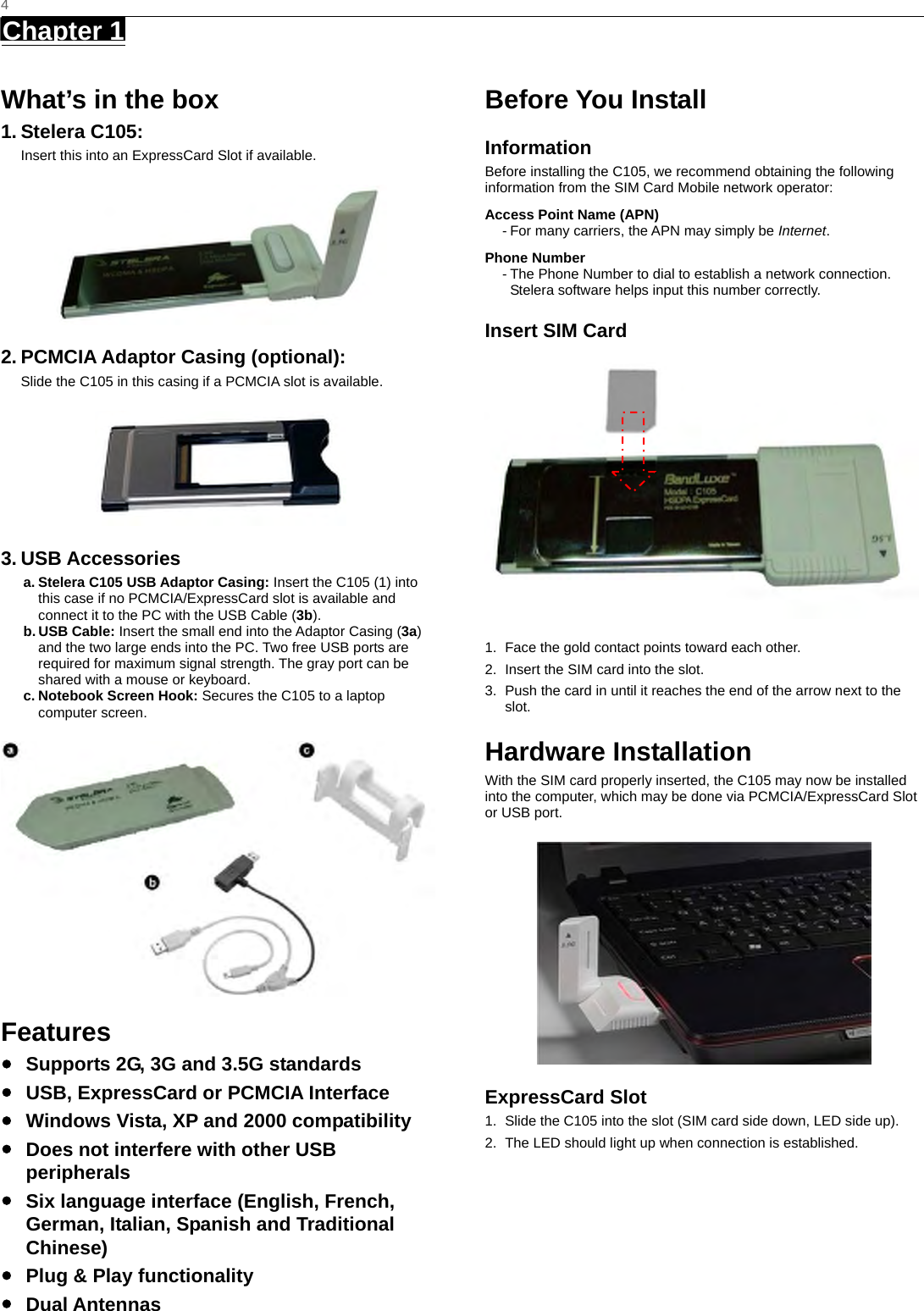   4 Chapter 1      What’s in the box 1. Stelera C105: Insert this into an ExpressCard Slot if available.  2. PCMCIA Adaptor Casing (optional): Slide the C105 in this casing if a PCMCIA slot is available.  3. USB Accessories a. Stelera C105 USB Adaptor Casing: Insert the C105 (1) into this case if no PCMCIA/ExpressCard slot is available and connect it to the PC with the USB Cable (3b).  b. USB Cable: Insert the small end into the Adaptor Casing (3a) and the two large ends into the PC. Two free USB ports are required for maximum signal strength. The gray port can be shared with a mouse or keyboard. c. Notebook Screen Hook: Secures the C105 to a laptop computer screen.    Features ●  Supports 2G, 3G and 3.5G standards ●  USB, ExpressCard or PCMCIA Interface ●  Windows Vista, XP and 2000 compatibility ●  Does not interfere with other USB peripherals ●  Six language interface (English, French, German, Italian, Spanish and Traditional Chinese) ●  Plug &amp; Play functionality ● Dual Antennas Before You Install Information Before installing the C105, we recommend obtaining the following information from the SIM Card Mobile network operator: Access Point Name (APN) - For many carriers, the APN may simply be Internet. Phone Number - The Phone Number to dial to establish a network connection.   Stelera software helps input this number correctly. Insert SIM Card  1.  Face the gold contact points toward each other. 2.  Insert the SIM card into the slot. 3.  Push the card in until it reaches the end of the arrow next to the slot. Hardware Installation With the SIM card properly inserted, the C105 may now be installed into the computer, which may be done via PCMCIA/ExpressCard Slot or USB port.  ExpressCard Slot 1.  Slide the C105 into the slot (SIM card side down, LED side up). 2.  The LED should light up when connection is established.  