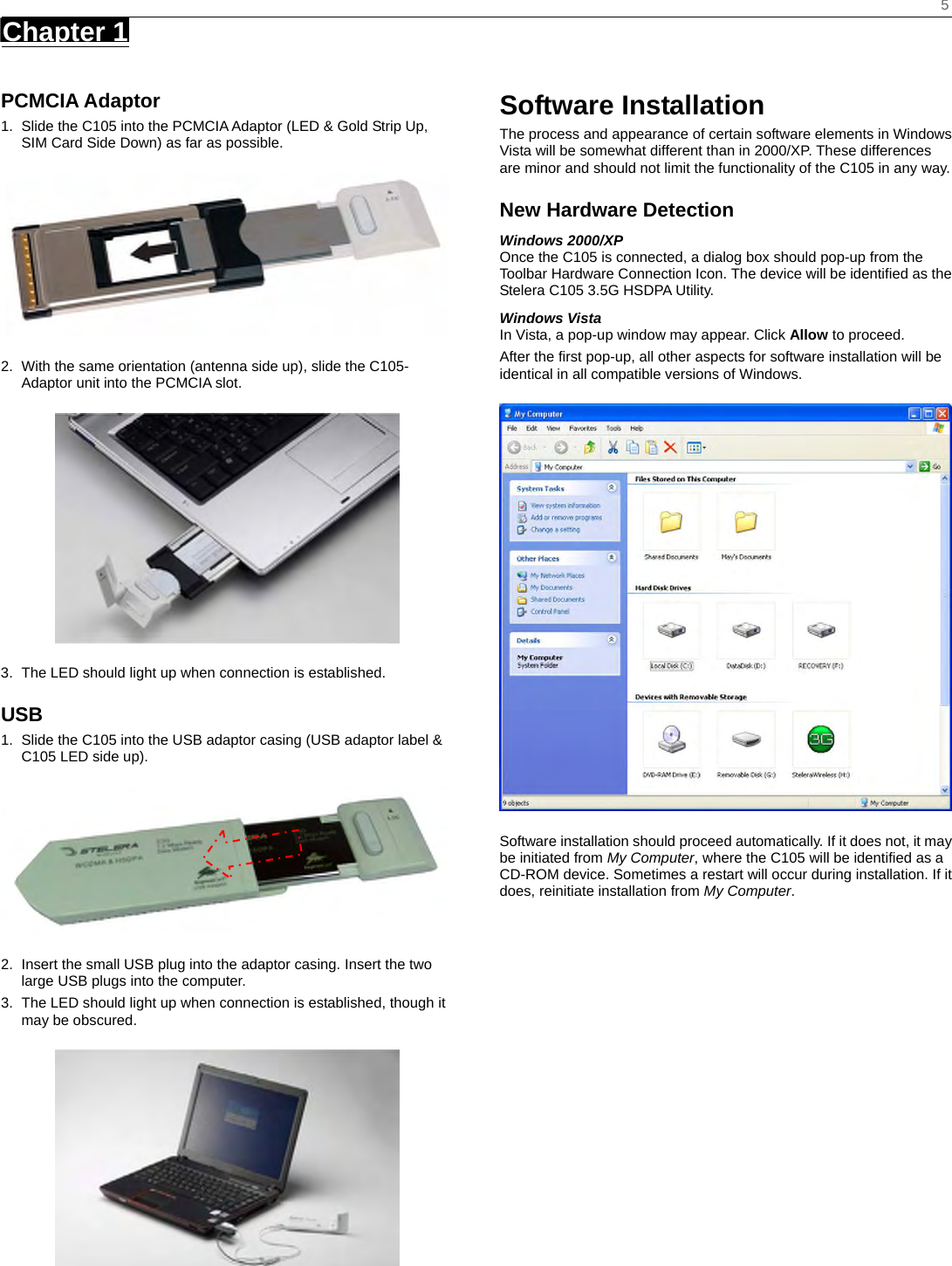    5 Chapter 1      PCMCIA Adaptor 1.  Slide the C105 into the PCMCIA Adaptor (LED &amp; Gold Strip Up, SIM Card Side Down) as far as possible.    2.  With the same orientation (antenna side up), slide the C105- Adaptor unit into the PCMCIA slot.  3.  The LED should light up when connection is established. USB 1.  Slide the C105 into the USB adaptor casing (USB adaptor label &amp; C105 LED side up).    2.  Insert the small USB plug into the adaptor casing. Insert the two large USB plugs into the computer. 3.  The LED should light up when connection is established, though it may be obscured.  Software Installation The process and appearance of certain software elements in Windows Vista will be somewhat different than in 2000/XP. These differences are minor and should not limit the functionality of the C105 in any way. New Hardware Detection Windows 2000/XP Once the C105 is connected, a dialog box should pop-up from the Toolbar Hardware Connection Icon. The device will be identified as the Stelera C105 3.5G HSDPA Utility.   Windows Vista In Vista, a pop-up window may appear. Click Allow to proceed. After the first pop-up, all other aspects for software installation will be identical in all compatible versions of Windows.  Software installation should proceed automatically. If it does not, it may be initiated from My Computer, where the C105 will be identified as a CD-ROM device. Sometimes a restart will occur during installation. If it does, reinitiate installation from My Computer.  