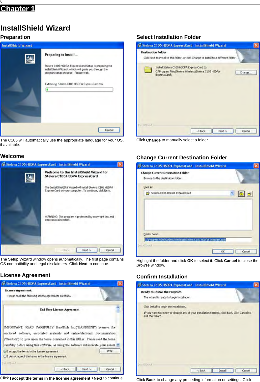   6 Chapter 1      InstallShield Wizard Preparation  The C105 will automatically use the appropriate language for your OS, if available. Welcome  The Setup Wizard window opens automatically. The first page contains OS compatibility and legal disclaimers. Click Next to continue. License Agreement  Click I accept the terms in the license agreement &gt;Next to continue.  Select Installation Folder  Click Change to manually select a folder.    Change Current Destination Folder  Highlight the folder and click OK to select it. Click Cancel to close the Browse window. Confirm Installation  Click Back to change any preceding information or settings. Click 