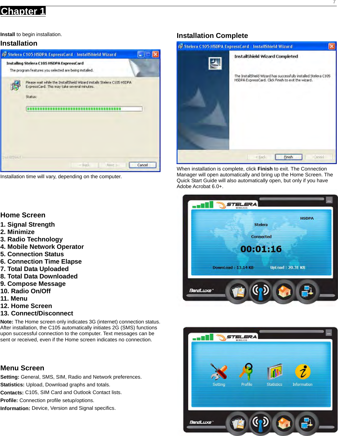    7 Chapter 1      Install to begin installation. Installation  Installation time will vary, depending on the computer.    Home Screen 1. Signal Strength 2. Minimize 3. Radio Technology 4. Mobile Network Operator 5. Connection Status 6. Connection Time Elapse 7. Total Data Uploaded 8. Total Data Downloaded 9. Compose Message 10. Radio On/Off 11. Menu 12. Home Screen 13. Connect/Disconnect Note: The Home screen only indicates 3G (internet) connection status. After installation, the C105 automatically initiates 2G (SMS) functions upon successful connection to the computer. Text messages can be sent or received, even if the Home screen indicates no connection.   Menu Screen Setting: General, SMS, SIM, Radio and Network preferences. Statistics: Upload, Download graphs and totals. Contacts: C105, SIM Card and Outlook Contact lists. Profile: Connection profile setup/options. Information: Device, Version and Signal specifics.      Installation Complete  When installation is complete, click Finish to exit. The Connection Manager will open automatically and bring up the Home Screen. The Quick Start Guide will also automatically open, but only if you have Adobe Acrobat 6.0+.   