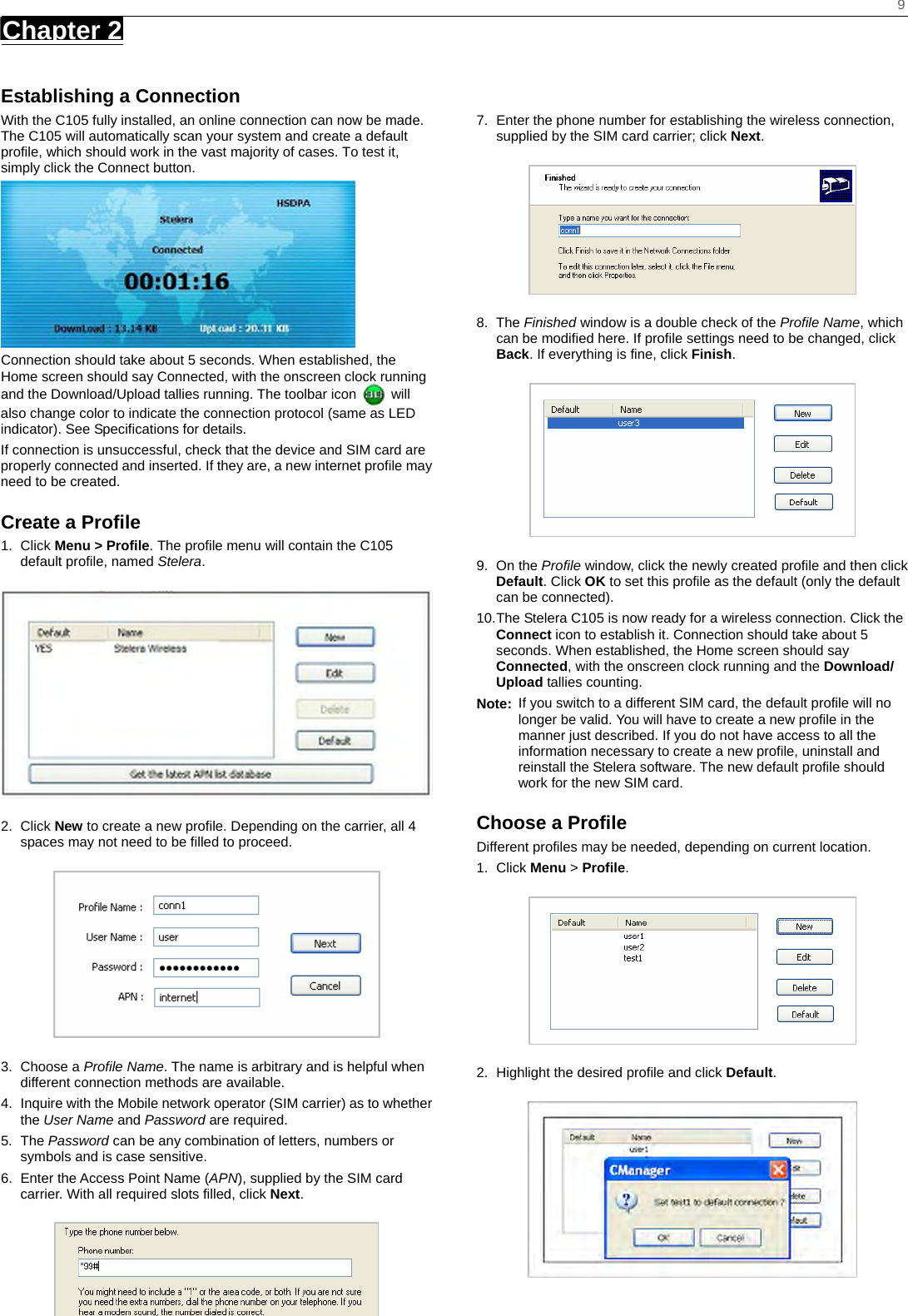   9 Chapter 2      Establishing a Connection With the C105 fully installed, an online connection can now be made. The C105 will automatically scan your system and create a default profile, which should work in the vast majority of cases. To test it, simply click the Connect button.    Connection should take about 5 seconds. When established, the Home screen should say Connected, with the onscreen clock running and the Download/Upload tallies running. The toolbar icon   will also change color to indicate the connection protocol (same as LED indicator). See Specifications for details. If connection is unsuccessful, check that the device and SIM card are properly connected and inserted. If they are, a new internet profile may need to be created. Create a Profile 1. Click Menu &gt; Profile. The profile menu will contain the C105 default profile, named Stelera.  2. Click New to create a new profile. Depending on the carrier, all 4 spaces may not need to be filled to proceed.  3. Choose a Profile Name. The name is arbitrary and is helpful when different connection methods are available. 4.  Inquire with the Mobile network operator (SIM carrier) as to whether the User Name and Password are required. 5. The Password can be any combination of letters, numbers or symbols and is case sensitive. 6.  Enter the Access Point Name (APN), supplied by the SIM card carrier. With all required slots filled, click Next.   7.  Enter the phone number for establishing the wireless connection, supplied by the SIM card carrier; click Next.  8. The Finished window is a double check of the Profile Name, which can be modified here. If profile settings need to be changed, click Back. If everything is fine, click Finish.  9. On the Profile window, click the newly created profile and then click Default. Click OK to set this profile as the default (only the default can be connected). 10. The Stelera C105 is now ready for a wireless connection. Click the Connect icon to establish it. Connection should take about 5 seconds. When established, the Home screen should say Connected, with the onscreen clock running and the Download/ Upload tallies counting. Note:  If you switch to a different SIM card, the default profile will no longer be valid. You will have to create a new profile in the manner just described. If you do not have access to all the information necessary to create a new profile, uninstall and reinstall the Stelera software. The new default profile should work for the new SIM card. Choose a Profile Different profiles may be needed, depending on current location. 1. Click Menu &gt; Profile.  2.  Highlight the desired profile and click Default.  