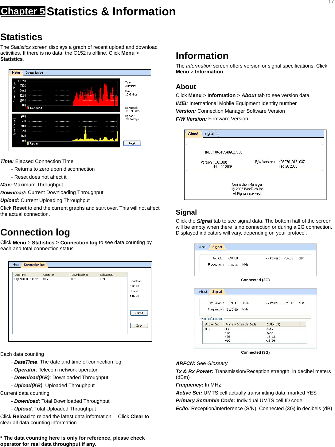    17 Chapter 5   Statistics &amp; Information   Statistics The Statistics screen displays a graph of recent upload and download activities. If there is no data, the C152 is offline. Click Menu &gt; Statistics.  Time: Elapsed Connection Time - Returns to zero upon disconnection - Reset does not affect it Max: Maximum Throughput Download: Current Downloading Throughput Upload: Current Uploading Throughput   Click Reset to end the current graphs and start over. This will not affect the actual connection.  Connection log Click Menu &gt; Statistics &gt; Connection log to see data counting by each and total connection status    Each data counting - DateTime: The date and time of connection log - Operator: Telecom network operator - Download(KB): Downloaded Throughput - Upload(KB): Uploaded Throughput Current data counting - Download: Total Downloaded Throughput - Upload: Total Uploaded Throughput Click Reload to reload the latest data information.    Click Clear to clear all data counting information  * The data counting here is only for reference, please check operator for real data throughput if any.    Information The Information screen offers version or signal speciﬁcations. Click Menu &gt; Information. About Click Menu &gt; Information &gt; About tab to see version data. IMEI: International Mobile Equipment Identity number Version: Connection Manager Software Version F/W Version: Firmware Version  Signal  Click the Signal tab to see signal data. The bottom half of the screen will be empty when there is no connection or during a 2G connection. Displayed indicators will vary, depending on your protocol.   Connected (2G)   Connected (3G)  ARFCN: See Glossary Tx &amp; Rx Power: Transmission/Reception strength, in decibel meters (dBm) Frequency: In MHz Active Set: UMTS cell actually transmitting data, marked YES Primary Scramble Code: Individual UMTS cell ID code Ec/Io: Reception/Interference (S/N), Connected (3G) in decibels (dB)   