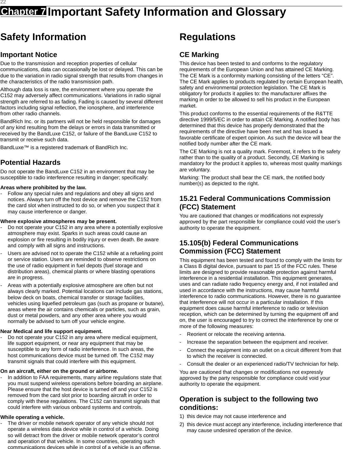   22 Chapter 7   Important Safety Information and Glossary   Safety Information Important Notice Due to the transmission and reception properties of cellular communications, data can occasionally be lost or delayed. This can be due to the variation in radio signal strength that results from changes in the characteristics of the radio transmission path.   Although data loss is rare, the environment where you operate the C152 may adversely affect communications. Variations in radio signal strength are referred to as fading. Fading is caused by several different factors including signal reﬂection, the ionosphere, and interference from other radio channels.   BandRich Inc. or its partners will not be held responsible for damages of any kind resulting from the delays or errors in data transmitted or received by the BandLuxe C152, or failure of the BandLuxe C152 to transmit or receive such data.   BandLuxe™ is a registered trademark of BandRich Inc. Potential Hazards Do not operate the BandLuxe C152 in an environment that may be susceptible to radio interference resulting in danger; speciﬁcally:  Areas where prohibited by the law. -  Follow any special rules and regulations and obey all signs and notices. Always turn off the host device and remove the C152 from the card slot when instructed to do so, or when you suspect that it may cause interference or danger.   Where explosive atmospheres may be present. -  Do not operate your C152 in any area where a potentially explosive atmosphere may exist. Sparks in such areas could cause an explosion or ﬁre resulting in bodily injury or even death. Be aware and comply with all signs and instructions. -  Users are advised not to operate the C152 while at a refueling point or service station. Users are reminded to observe restrictions on the use of radio equipment in fuel depots (fuel storage and distribution areas), chemical plants or where blasting operations are in progress. -  Areas with a potentially explosive atmosphere are often but not always clearly marked. Potential locations can include gas stations, below deck on boats, chemical transfer or storage facilities, vehicles using liqueﬁed petroleum gas (such as propane or butane), areas where the air contains chemicals or particles, such as grain, dust or metal powders, and any other area where you would normally be advised to turn off your vehicle engine. Near Medical and life support equipment. -  Do not operate your C152 in any area where medical equipment, life support equipment, or near any equipment that may be susceptible to any form of radio interference. In such areas, the host communications device must be turned off. The C152 may transmit signals that could interfere with this equipment.   On an aircraft, either on the ground or airborne. -  In addition to FAA requirements, many airline regulations state that you must suspend wireless operations before boarding an airplane. Please ensure that the host device is turned off and your C152 is removed from the card slot prior to boarding aircraft in order to comply with these regulations. The C152 can transmit signals that could interfere with various onboard systems and controls.   While operating a vehicle. -  The driver or mobile network operator of any vehicle should not operate a wireless data device while in control of a vehicle. Doing so will detract from the driver or mobile network operator’s control and operation of that vehicle. In some countries, operating such communications devices while in control of a vehicle is an offense.   Regulations CE Marking This device has been tested to and conforms to the regulatory requirements of the European Union and has attained CE Marking. The CE Mark is a conformity marking consisting of the letters “CE”. The CE Mark applies to products regulated by certain European health, safety and environmental protection legislation. The CE Mark is obligatory for products it applies to: the manufacturer afﬁxes the marking in order to be allowed to sell his product in the European market. This product conforms to the essential requirements of the R&amp;TTE directive 1999/5/EC in order to attain CE Marking. A notiﬁed body has determined that this device has properly demonstrated that the requirements of the directive have been met and has issued a favorable certiﬁcate of expert opinion. As such the device will bear the notiﬁed body number after the CE mark. The CE Marking is not a quality mark. Foremost, it refers to the safety rather than to the quality of a product. Secondly, CE Marking is mandatory for the product it applies to, whereas most quality markings are voluntary. Marking: The product shall bear the CE mark, the notiﬁed body number(s) as depicted to the right.   15.21 Federal Communications Commission (FCC) Statement You are cautioned that changes or modiﬁcations not expressly approved by the part responsible for compliance could void the user’s authority to operate the equipment. 15.105(b) Federal Communications Commission (FCC) Statement This equipment has been tested and found to comply with the limits for a Class B digital device, pursuant to part 15 of the FCC rules. These limits are designed to provide reasonable protection against harmful interference in a residential installation. This equipment generates, uses and can radiate radio frequency energy and, if not installed and used in accordance with the instructions, may cause harmful interference to radio communications. However, there is no guarantee that interference will not occur in a particular installation. If this equipment does cause harmful interference to radio or television reception, which can be determined by turning the equipment off and on, the user is encouraged to try to correct the interference by one or more of the following measures: -  Reorient or relocate the receiving antenna. -  Increase the separation between the equipment and receiver. -  Connect the equipment into an outlet on a circuit different from that to which the receiver is connected. -  Consult the dealer or an experienced radio/TV technician for help. You are cautioned that changes or modiﬁcations not expressly approved by the party responsible for compliance could void your authority to operate the equipment. Operation is subject to the following two conditions: 1)  this device may not cause interference and 2)  this device must accept any interference, including interference that may cause undesired operation of the device.  