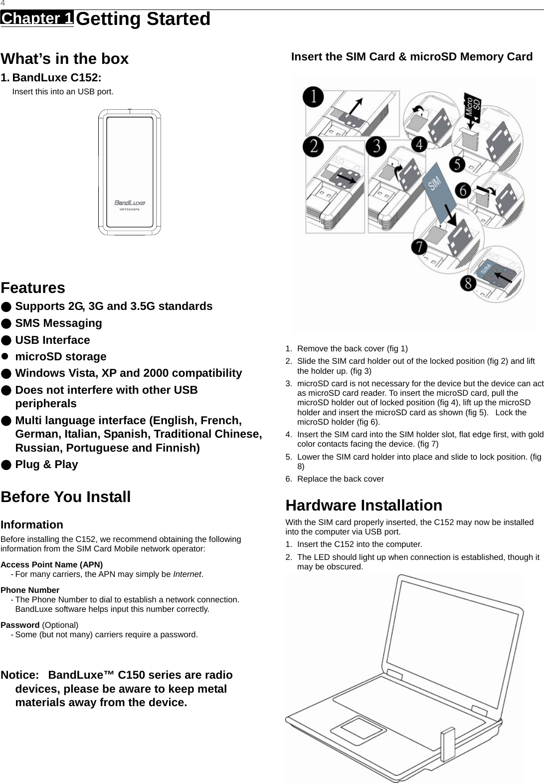   4 Chapter 1   Getting Started   What’s in the box 1. BandLuxe C152: Insert this into an USB port.   Features ● Supports 2G, 3G and 3.5G standards ● SMS Messaging ● USB Interface z microSD storage ● Windows Vista, XP and 2000 compatibility ● Does not interfere with other USB peripherals ● Multi language interface (English, French, German, Italian, Spanish, Traditional Chinese, Russian, Portuguese and Finnish) ● Plug &amp; Play    Before You Install Information Before installing the C152, we recommend obtaining the following information from the SIM Card Mobile network operator: Access Point Name (APN) - For many carriers, the APN may simply be Internet. Phone Number - The Phone Number to dial to establish a network connection.   BandLuxe software helps input this number correctly. Password (Optional) - Some (but not many) carriers require a password.  Notice:   BandLuxe™ C150 series are radio devices, please be aware to keep metal materials away from the device.    Insert the SIM Card &amp; microSD Memory Card    1.  Remove the back cover (fig 1) 2.  Slide the SIM card holder out of the locked position (fig 2) and lift the holder up. (fig 3) 3.  microSD card is not necessary for the device but the device can act as microSD card reader. To insert the microSD card, pull the microSD holder out of locked position (fig 4), lift up the microSD holder and insert the microSD card as shown (fig 5).   Lock the microSD holder (fig 6). 4.  Insert the SIM card into the SIM holder slot, flat edge first, with gold color contacts facing the device. (fig 7) 5.  Lower the SIM card holder into place and slide to lock position. (fig 8) 6.  Replace the back cover Hardware Installation With the SIM card properly inserted, the C152 may now be installed into the computer via USB port. 1.  Insert the C152 into the computer. 2.  The LED should light up when connection is established, though it may be obscured. 