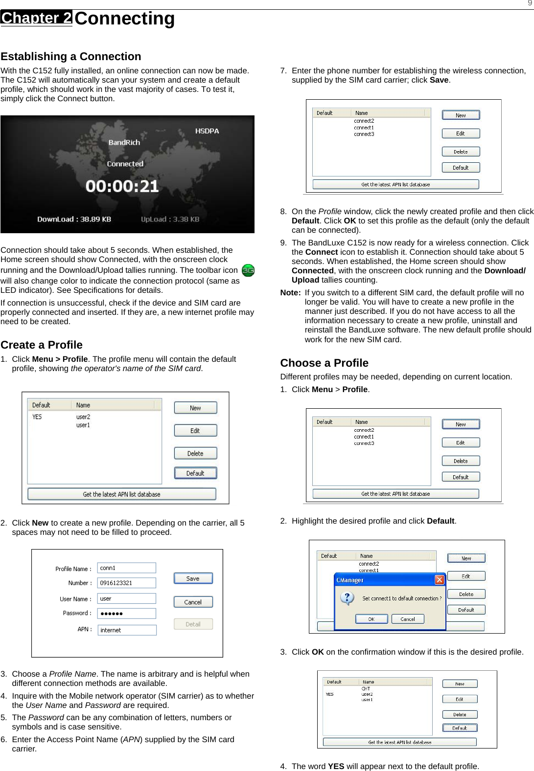    9 Chapter 2   Connecting   Establishing a Connection With the C152 fully installed, an online connection can now be made. The C152 will automatically scan your system and create a default profile, which should work in the vast majority of cases. To test it, simply click the Connect button.    Connection should take about 5 seconds. When established, the Home screen should show Connected, with the onscreen clock running and the Download/Upload tallies running. The toolbar icon   will also change color to indicate the connection protocol (same as LED indicator). See Specifications for details. If connection is unsuccessful, check if the device and SIM card are properly connected and inserted. If they are, a new internet profile may need to be created. Create a Profile 1. Click Menu &gt; Profile. The profile menu will contain the default profile, showing the operator&apos;s name of the SIM card.  2. Click New to create a new profile. Depending on the carrier, all 5 spaces may not need to be filled to proceed.  3. Choose a Profile Name. The name is arbitrary and is helpful when different connection methods are available. 4.  Inquire with the Mobile network operator (SIM carrier) as to whether the User Name and Password are required. 5. The Password can be any combination of letters, numbers or symbols and is case sensitive. 6.  Enter the Access Point Name (APN) supplied by the SIM card carrier.   7.  Enter the phone number for establishing the wireless connection, supplied by the SIM card carrier; click Save.  8. On the Profile window, click the newly created profile and then click Default. Click OK to set this profile as the default (only the default can be connected). 9.  The BandLuxe C152 is now ready for a wireless connection. Click the Connect icon to establish it. Connection should take about 5 seconds. When established, the Home screen should show Connected, with the onscreen clock running and the Download/ Upload tallies counting. Note:  If you switch to a different SIM card, the default profile will no longer be valid. You will have to create a new profile in the manner just described. If you do not have access to all the information necessary to create a new profile, uninstall and reinstall the BandLuxe software. The new default profile should work for the new SIM card. Choose a Profile Different profiles may be needed, depending on current location. 1. Click Menu &gt; Profile.  2.  Highlight the desired profile and click Default.  3. Click OK on the confirmation window if this is the desired profile.  4. The word YES will appear next to the default profile. 