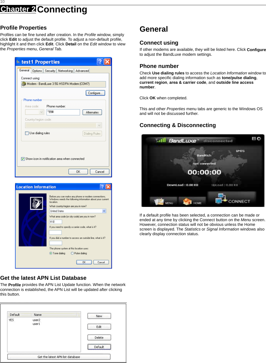   10 Chapter 2   Connecting   Profile Properties Profiles can be fine tuned after creation. In the Profile window, simply click Edit to adjust the default profile. To adjust a non-default profile, highlight it and then click Edit. Click Detail on the Edit window to view the Properties menu, General Tab.   Get the latest APN List Database The Profile provides the APN List Update function. When the network connection is established, the APN List will be updated after clicking this button.  General Connect using If other modems are available, they will be listed here. Click Configure to adjust the BandLuxe modem settings. Phone number Check Use dialing rules to access the Location Information window to add more specific dialing information such as tone/pulse dialing, current region, area &amp; carrier code, and outside line access number.  Click OK when completed.  This and other Properties menu tabs are generic to the Windows OS and will not be discussed further. Connecting &amp; Disconnecting  If a default profile has been selected, a connection can be made or ended at any time by clicking the Connect button on the Menu screen. However, connection status will not be obvious unless the Home screen is displayed. The Statistics or Signal Information windows also clearly display connection status.