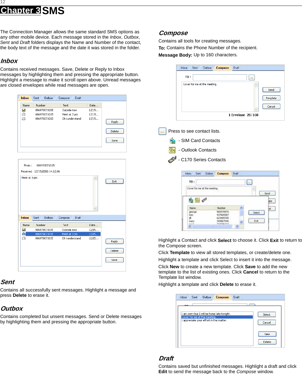   12 Chapter 3   SMS   The Connection Manager allows the same standard SMS options as any other mobile device. Each message stored in the Inbox, Outbox, Sent and Draft folders displays the Name and Number of the contact, the body text of the message and the date it was stored in the folder.   Inbox Contains received messages. Save, Delete or Reply to Inbox messages by highlighting them and pressing the appropriate button. Highlight a message to make it scroll open above. Unread messages are closed envelopes while read messages are open.   Sent Contains all successfully sent messages. Highlight a message and press Delete to erase it.   Outbox Contains completed but unsent messages. Send or Delete messages by highlighting them and pressing the appropriate button.   Compose Contains all tools for creating messages. To: Contains the Phone Number of the recipient. Message Body: Up to 160 characters.   Press to see contact lists.     - SIM Card Contacts   - Outlook Contacts   - C170 Series Contacts  Highlight a Contact and click Select to choose it. Click Exit to return to the Compose screen. Click Template to view all stored templates, or create/delete one.   Highlight a template and click Select to insert it into the message.   Click New to create a new template. Click Save to add the new template to the list of existing ones. Click Cancel to return to the Template list window.   Highlight a template and click Delete to erase it.  Draft Contains saved but unﬁnished messages. Highlight a draft and click Edit to send the message back to the Compose window.  