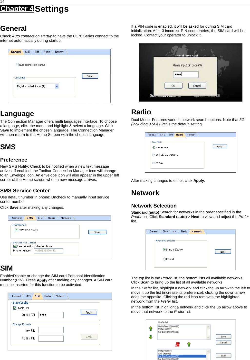   14 Chapter 4   Settings   General Check Auto connect on startup to have the C170 Series connect to the internet automatically during startup.  Language The Connection Manager offers multi languages interface. To choose a language, click the menu and highlight &amp; select a language. Click Save to implement the chosen language. The Connection Manager will then return to the Home Screen with the chosen language.   SMS Preference New SMS Notify: Check to be notified when a new text message arrives. If enabled, the Toolbar Connection Manager Icon will change to an Envelope Icon. An envelope icon will also appear in the upper left corner of the Home screen when a new message arrives. SMS Service Center Use default number in phone: Uncheck to manually input service center number. Click Save after making any changes.  SIM Enable/Disable or change the SIM card Personal Identiﬁcation Number (PIN). Press Apply after making any changes. A SIM card must be inserted for this function to be activated.  If a PIN code is enabled, it will be asked for during SIM card initialization. After 3 incorrect PIN code entries, the SIM card will be locked. Contact your operator to unlock it.  Radio Dual Mode- Features various network search options. Note that 3G (including 3.5G) First is the default setting.  After making changes to either, click Apply. Network Network Selection Standard (auto) Search for networks in the order speciﬁed in the Prefer list. Click Standard (auto) &gt; Next to view and adjust the Prefer list.   The top list is the Prefer list; the bottom lists all available networks. Click Scan to bring up the list of all available networks. In the Prefer list, highlight a network and click the up arrow to the left to move it up the list (increase its preference); clicking the down arrow does the opposite. Clicking the red icon removes the highlighted network from the Prefer list. In the bottom list, highlight a network and click the up arrow above to move that network to the Prefer list.  