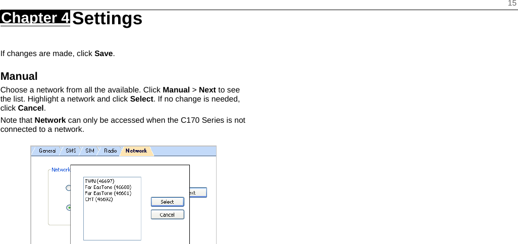    15 Chapter 4   Settings   If changes are made, click Save. Manual Choose a network from all the available. Click Manual &gt; Next to see the list. Highlight a network and click Select. If no change is needed, click Cancel. Note that Network can only be accessed when the C170 Series is not connected to a network.   