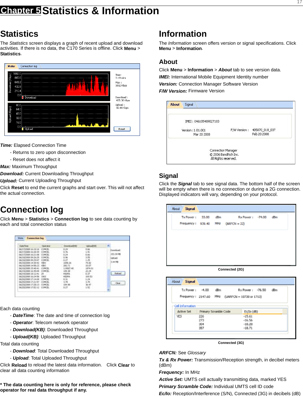    17 Chapter 5   Statistics &amp; Information   Statistics The Statistics screen displays a graph of recent upload and download activities. If there is no data, the C170 Series is offline. Click Menu &gt; Statistics.  Time: Elapsed Connection Time - Returns to zero upon disconnection - Reset does not affect it Max: Maximum Throughput Download: Current Downloading Throughput Upload: Current Uploading Throughput   Click Reset to end the current graphs and start over. This will not affect the actual connection.  Connection log Click Menu &gt; Statistics &gt; Connection log to see data counting by each and total connection status    Each data counting - DateTime: The date and time of connection log - Operator: Telecom network operator - Download(KB): Downloaded Throughput - Upload(KB): Uploaded Throughput Total data counting - Download: Total Downloaded Throughput - Upload: Total Uploaded Throughput Click Reload to reload the latest data information.    Click Clear to clear all data counting information  * The data counting here is only for reference, please check operator for real data throughput if any.    Information The Information screen offers version or signal speciﬁcations. Click Menu &gt; Information. About Click Menu &gt; Information &gt; About tab to see version data. IMEI: International Mobile Equipment Identity number Version: Connection Manager Software Version F/W Version: Firmware Version  Signal  Click the Signal tab to see signal data. The bottom half of the screen will be empty when there is no connection or during a 2G connection. Displayed indicators will vary, depending on your protocol.   Connected (2G)   Connected (3G)  ARFCN: See Glossary Tx &amp; Rx Power: Transmission/Reception strength, in decibel meters (dBm) Frequency: In MHz Active Set: UMTS cell actually transmitting data, marked YES Primary Scramble Code: Individual UMTS cell ID code Ec/Io: Reception/Interference (S/N), Connected (3G) in decibels (dB)   