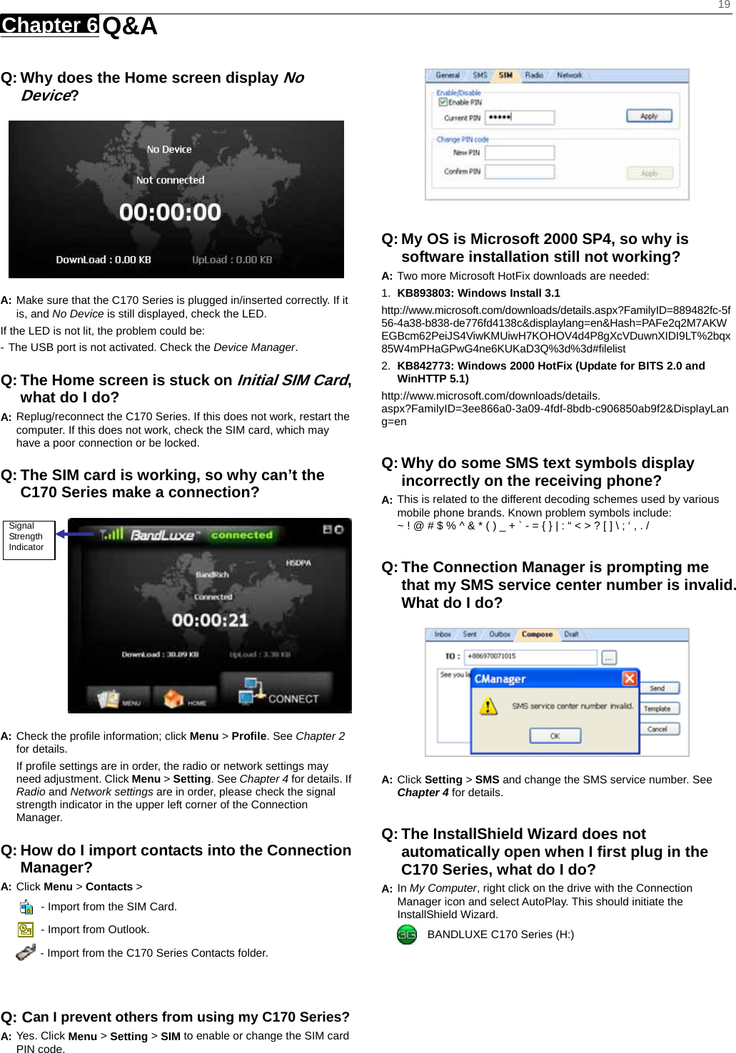    19 Chapter 6   Q&amp;A   Q: Why does the Home screen display No Device?  A: Make sure that the C170 Series is plugged in/inserted correctly. If it is, and No Device is still displayed, check the LED.   If the LED is not lit, the problem could be: - The USB port is not activated. Check the Device Manager. Q: The Home screen is stuck on Initial SIM Card, what do I do? A: Replug/reconnect the C170 Series. If this does not work, restart the computer. If this does not work, check the SIM card, which may have a poor connection or be locked. Q: The SIM card is working, so why can’t the C170 Series make a connection?  A: Check the proﬁle information; click Menu &gt; Proﬁle. See Chapter 2 for details. If proﬁle settings are in order, the radio or network settings may need adjustment. Click Menu &gt; Setting. See Chapter 4 for details. If Radio and Network settings are in order, please check the signal strength indicator in the upper left corner of the Connection Manager. Q: How do I import contacts into the Connection Manager? A: Click Menu &gt; Contacts &gt;     - Import from the SIM Card.   - Import from Outlook.   - Import from the C170 Series Contacts folder.   Q: Can I prevent others from using my C170 Series? A: Yes. Click Menu &gt; Setting &gt; SIM to enable or change the SIM card PIN code.   Q: My OS is Microsoft 2000 SP4, so why is software installation still not working? A: Two more Microsoft HotFix downloads are needed: 1.  KB893803: Windows Install 3.1   http://www.microsoft.com/downloads/details.aspx?FamilyID=889482fc-5f56-4a38-b838-de776fd4138c&amp;displaylang=en&amp;Hash=PAFe2q2M7AKWEGBcm62PeiJS4ViwKMUiwH7KOHOV4d4P8gXcVDuwnXIDI9LT%2bqx85W4mPHaGPwG4ne6KUKaD3Q%3d%3d#ﬁlelist 2.  KB842773: Windows 2000 HotFix (Update for BITS 2.0 and WinHTTP 5.1) http://www.microsoft.com/downloads/details. aspx?FamilyID=3ee866a0-3a09-4fdf-8bdb-c906850ab9f2&amp;DisplayLang=en  Q: Why do some SMS text symbols display incorrectly on the receiving phone? A: This is related to the different decoding schemes used by various mobile phone brands. Known problem symbols include:   ~ ! @ # $ % ^ &amp; * ( ) _ + ` - = { } | : “ &lt; &gt; ? [ ] \ ; ‘ , . /  Q: The Connection Manager is prompting me that my SMS service center number is invalid. What do I do?  A: Click Setting &gt; SMS and change the SMS service number. See Chapter 4 for details.  Q: The InstallShield Wizard does not automatically open when I ﬁrst plug in the C170 Series, what do I do? A: In My Computer, right click on the drive with the Connection Manager icon and select AutoPlay. This should initiate the InstallShield Wizard.     BANDLUXE C170 Series (H:) Signal Strength Indicator 