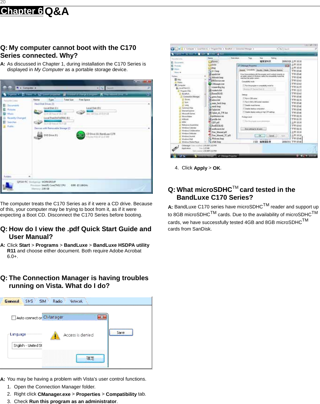   20 Chapter 6   Q&amp;A   Q: My computer cannot boot with the C170 Series connected. Why? A: As discussed in Chapter 1, during installation the C170 Series is displayed in My Computer as a portable storage device.  The computer treats the C170 Series as if it were a CD drive. Because of this, your computer may be trying to boot from it, as if it were expecting a Boot CD. Disconnect the C170 Series before booting. Q: How do I view the .pdf Quick Start Guide and User Manual? A: Click Start &gt; Programs &gt; BandLuxe &gt; BandLuxe HSDPA utility R11 and choose either document. Both require Adobe Acrobat 6.0+.  Q: The Connection Manager is having troubles running on Vista. What do I do?  A: You may be having a problem with Vista’s user control functions.   1.  Open the Connection Manager folder.   2. Right click CManager.exe &gt; Properties &gt; Compatibility tab.   3. Check Run this program as an administrator.  4. Click Apply &gt; OK.  Q: What microSDHCTM card tested in the BandLuxe C170 Series? A: BandLuxe C170 series have microSDHCTM reader and support up to 8GB microSDHCTM cards. Due to the availability of microSDHCTM cards, we have successfully tested 4GB and 8GB microSDHCTM cards from SanDisk.