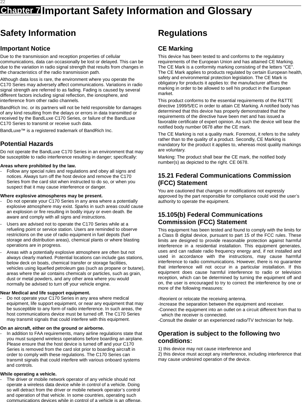   22 Chapter 7   Important Safety Information and Glossary   Safety Information Important Notice Due to the transmission and reception properties of cellular communications, data can occasionally be lost or delayed. This can be due to the variation in radio signal strength that results from changes in the characteristics of the radio transmission path.   Although data loss is rare, the environment where you operate the C170 Series may adversely affect communications. Variations in radio signal strength are referred to as fading. Fading is caused by several different factors including signal reﬂection, the ionosphere, and interference from other radio channels.   BandRich Inc. or its partners will not be held responsible for damages of any kind resulting from the delays or errors in data transmitted or received by the BandLuxe C170 Series, or failure of the BandLuxe C170 Series to transmit or receive such data.   BandLuxe™ is a registered trademark of BandRich Inc. Potential Hazards Do not operate the BandLuxe C170 Series in an environment that may be susceptible to radio interference resulting in danger; speciﬁcally:  Areas where prohibited by the law. -  Follow any special rules and regulations and obey all signs and notices. Always turn off the host device and remove the C170 Series from the card slot when instructed to do so, or when you suspect that it may cause interference or danger.   Where explosive atmospheres may be present. -  Do not operate your C170 Series in any area where a potentially explosive atmosphere may exist. Sparks in such areas could cause an explosion or ﬁre resulting in bodily injury or even death. Be aware and comply with all signs and instructions. -  Users are advised not to operate the C170 Series while at a refueling point or service station. Users are reminded to observe restrictions on the use of radio equipment in fuel depots (fuel storage and distribution areas), chemical plants or where blasting operations are in progress. -  Areas with a potentially explosive atmosphere are often but not always clearly marked. Potential locations can include gas stations, below deck on boats, chemical transfer or storage facilities, vehicles using liqueﬁed petroleum gas (such as propane or butane), areas where the air contains chemicals or particles, such as grain, dust or metal powders, and any other area where you would normally be advised to turn off your vehicle engine. Near Medical and life support equipment. -  Do not operate your C170 Series in any area where medical equipment, life support equipment, or near any equipment that may be susceptible to any form of radio interference. In such areas, the host communications device must be turned off. The C170 Series may transmit signals that could interfere with this equipment.   On an aircraft, either on the ground or airborne. -  In addition to FAA requirements, many airline regulations state that you must suspend wireless operations before boarding an airplane. Please ensure that the host device is turned off and your C170 Series is removed from the card slot prior to boarding aircraft in order to comply with these regulations. The C170 Series can transmit signals that could interfere with various onboard systems and controls.   While operating a vehicle. -  The driver or mobile network operator of any vehicle should not operate a wireless data device while in control of a vehicle. Doing so will detract from the driver or mobile network operator’s control and operation of that vehicle. In some countries, operating such communications devices while in control of a vehicle is an offense.   Regulations CE Marking This device has been tested to and conforms to the regulatory requirements of the European Union and has attained CE Marking. The CE Mark is a conformity marking consisting of the letters “CE”. The CE Mark applies to products regulated by certain European health, safety and environmental protection legislation. The CE Mark is obligatory for products it applies to: the manufacturer afﬁxes the marking in order to be allowed to sell his product in the European market. This product conforms to the essential requirements of the R&amp;TTE directive 1999/5/EC in order to attain CE Marking. A notiﬁed body has determined that this device has properly demonstrated that the requirements of the directive have been met and has issued a favorable certiﬁcate of expert opinion. As such the device will bear the notiﬁed body number 0678 after the CE mark. The CE Marking is not a quality mark. Foremost, it refers to the safety rather than to the quality of a product. Secondly, CE Marking is mandatory for the product it applies to, whereas most quality markings are voluntary. Marking: The product shall bear the CE mark, the notiﬁed body number(s) as depicted to the right. CE 0678. 15.21 Federal Communications Commission (FCC) Statement You are cautioned that changes or modifications not expressly approved by the part responsible for compliance could void the user’s authority to operate the equipment. 15.105(b) Federal Communications Commission (FCC) Statement This equipment has been tested and found to comply with the limits for a Class B digital device, pursuant to part 15 of the FCC rules. These limits are designed to provide reasonable protection against harmful interference in a residential installation. This equipment generates, uses and can radiate radio frequency energy and, if not installed and used in accordance with the instructions, may cause harmful interference to radio communications. However, there is no guarantee that interference will not occur in a particular installation. If this equipment does cause harmful interference to radio or television reception, which can be determined by turning the equipment off and on, the user is encouraged to try to correct the interference by one or more of the following measures:   -Reorient or relocate the receiving antenna. -Increase the separation between the equipment and receiver. -Connect the equipment into an outlet on a circuit different from that to which the receiver is connected. -Consult the dealer or an experienced radio/TV technician for help. Operation is subject to the following two conditions: 1) this device may not cause interference and 2) this device must accept any interference, including interference that may cause undesired operation of the device.  