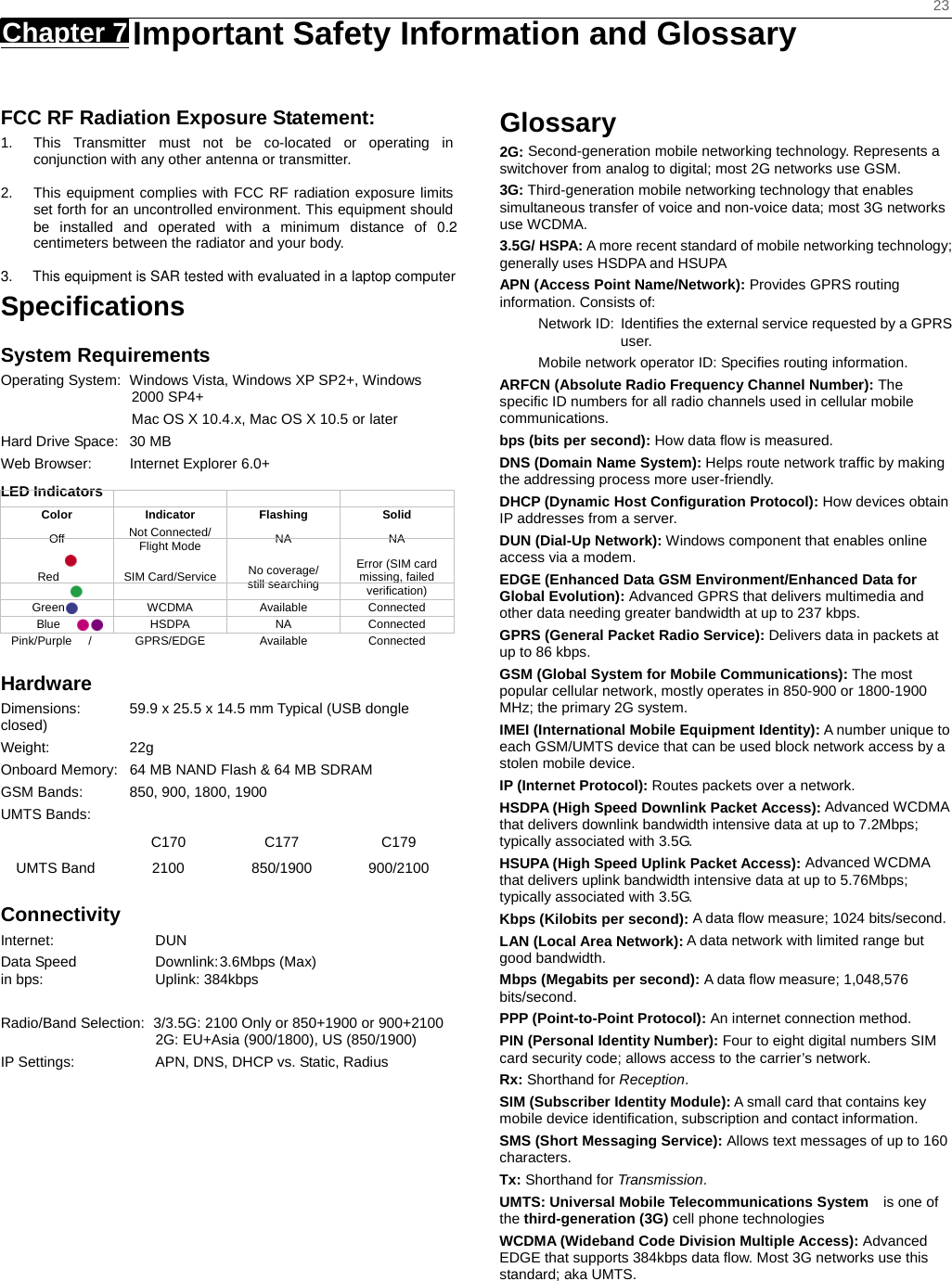    23 Chapter 7   Important Safety Information and Glossary   FCC RF Radiation Exposure Statement: 1.  This Transmitter must not be co-located or operating in conjunction with any other antenna or transmitter.  2.  This equipment complies with FCC RF radiation exposure limits set forth for an uncontrolled environment. This equipment should be installed and operated with a minimum distance of 0.2 centimeters between the radiator and your body.  3.     This equipment is SAR tested with evaluated in a laptop computerSpeciﬁcations System Requirements Operating System:  Windows Vista, Windows XP SP2+, Windows 2000 SP4+                   Mac OS X 10.4.x, Mac OS X 10.5 or later Hard Drive Space:  30 MB Web Browser:  Internet Explorer 6.0+ LED Indicators  Color Indicator Flashing  Solid Off  Not Connected/ Flight Mode  NA NA Red   SIM Card/Service No coverage/   still searching Error (SIM card missing, failed verification) Green   WCDMA Available Connected Blue   HSDPA  NA  Connected Pink/Purple  / GPRS/EDGE  Available  Connected Hardware Dimensions:  59.9 x 25.5 x 14.5 mm Typical (USB dongle closed) Weight: 22g Onboard Memory:  64 MB NAND Flash &amp; 64 MB SDRAM GSM Bands:  850, 900, 1800, 1900 UMTS Bands:     C170 C177 C179 UMTS Band  2100  850/1900  900/2100 Connectivity Internet: DUN Data Speed  Downlink: 3.6Mbps (Max) in bps:  Uplink: 384kbps  Radio/Band Selection:  3/3.5G: 2100 Only or 850+1900 or 900+2100  2G: EU+Asia (900/1800), US (850/1900) IP Settings:  APN, DNS, DHCP vs. Static, Radius Glossary 2G: Second-generation mobile networking technology. Represents a switchover from analog to digital; most 2G networks use GSM. 3G: Third-generation mobile networking technology that enables simultaneous transfer of voice and non-voice data; most 3G networks use WCDMA. 3.5G/ HSPA: A more recent standard of mobile networking technology; generally uses HSDPA and HSUPA APN (Access Point Name/Network): Provides GPRS routing information. Consists of: Network ID:  Identiﬁes the external service requested by a GPRS user.  Mobile network operator ID: Speciﬁes routing information. ARFCN (Absolute Radio Frequency Channel Number): The speciﬁc ID numbers for all radio channels used in cellular mobile communications. bps (bits per second): How data ﬂow is measured.   DNS (Domain Name System): Helps route network trafﬁc by making the addressing process more user-friendly. DHCP (Dynamic Host Conﬁguration Protocol): How devices obtain IP addresses from a server. DUN (Dial-Up Network): Windows component that enables online access via a modem. EDGE (Enhanced Data GSM Environment/Enhanced Data for Global Evolution): Advanced GPRS that delivers multimedia and other data needing greater bandwidth at up to 237 kbps. GPRS (General Packet Radio Service): Delivers data in packets at up to 86 kbps. GSM (Global System for Mobile Communications): The most popular cellular network, mostly operates in 850-900 or 1800-1900 MHz; the primary 2G system. IMEI (International Mobile Equipment Identity): A number unique to each GSM/UMTS device that can be used block network access by a stolen mobile device. IP (Internet Protocol): Routes packets over a network. HSDPA (High Speed Downlink Packet Access): Advanced WCDMA that delivers downlink bandwidth intensive data at up to 7.2Mbps; typically associated with 3.5G. HSUPA (High Speed Uplink Packet Access): Advanced WCDMA that delivers uplink bandwidth intensive data at up to 5.76Mbps; typically associated with 3.5G. Kbps (Kilobits per second): A data ﬂow measure; 1024 bits/second. LAN (Local Area Network): A data network with limited range but good bandwidth. Mbps (Megabits per second): A data ﬂow measure; 1,048,576 bits/second. PPP (Point-to-Point Protocol): An internet connection method. PIN (Personal Identity Number): Four to eight digital numbers SIM card security code; allows access to the carrier’s network. Rx: Shorthand for Reception. SIM (Subscriber Identity Module): A small card that contains key mobile device identiﬁcation, subscription and contact information. SMS (Short Messaging Service): Allows text messages of up to 160 characters. Tx: Shorthand for Transmission. UMTS: Universal Mobile Telecommunications System   is one of the third-generation (3G) cell phone technologies WCDMA (Wideband Code Division Multiple Access): Advanced EDGE that supports 384kbps data ﬂow. Most 3G networks use this standard; aka UMTS.  