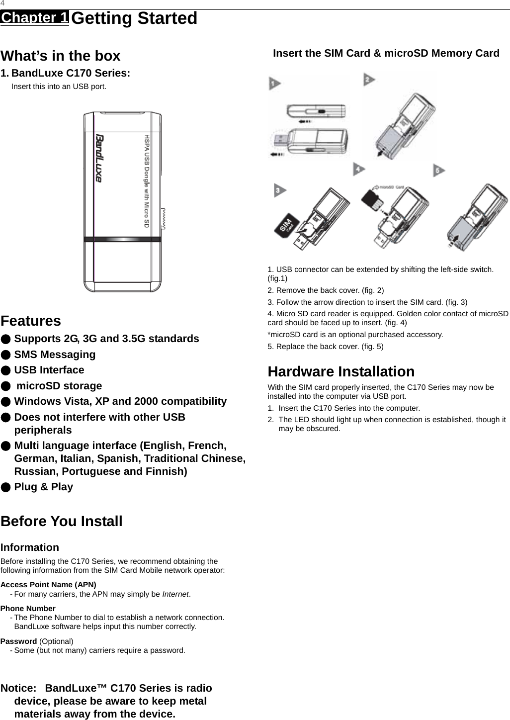   4 Chapter 1   Getting Started   What’s in the box 1. BandLuxe C170 Series: Insert this into an USB port.  Features ● Supports 2G, 3G and 3.5G standards ● SMS Messaging ● USB Interface ● microSD storage ● Windows Vista, XP and 2000 compatibility ● Does not interfere with other USB peripherals ● Multi language interface (English, French, German, Italian, Spanish, Traditional Chinese, Russian, Portuguese and Finnish) ● Plug &amp; Play    Before You Install Information Before installing the C170 Series, we recommend obtaining the following information from the SIM Card Mobile network operator: Access Point Name (APN) - For many carriers, the APN may simply be Internet. Phone Number - The Phone Number to dial to establish a network connection.   BandLuxe software helps input this number correctly. Password (Optional) - Some (but not many) carriers require a password.  Notice:   BandLuxe™ C170 Series is radio device, please be aware to keep metal materials away from the device.  Insert the SIM Card &amp; microSD Memory Card         1. USB connector can be extended by shifting the left-side switch. (fig.1) 2. Remove the back cover. (fig. 2) 3. Follow the arrow direction to insert the SIM card. (fig. 3) 4. Micro SD card reader is equipped. Golden color contact of microSD card should be faced up to insert. (fig. 4) *microSD card is an optional purchased accessory. 5. Replace the back cover. (fig. 5)   Hardware Installation With the SIM card properly inserted, the C170 Series may now be installed into the computer via USB port. 1.  Insert the C170 Series into the computer. 2.  The LED should light up when connection is established, though it may be obscured. 