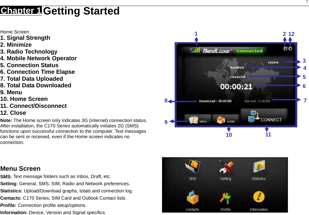    7 Chapter 1   Getting Started   Home Screen 1. Signal Strength 2. Minimize 3. Radio Technology 4. Mobile Network Operator 5. Connection Status 6. Connection Time Elapse 7. Total Data Uploaded 8. Total Data Downloaded 9. Menu 10. Home Screen 11. Connect/Disconnect 12. Close Note: The Home screen only indicates 3G (internet) connection status. After installation, the C170 Series automatically initiates 2G (SMS) functions upon successful connection to the computer. Text messages can be sent or received, even if the Home screen indicates no connection.   Menu Screen SMS: Text message folders such as Inbox, Draft, etc. Setting: General, SMS, SIM, Radio and Network preferences. Statistics: Upload/Download graphs, totals and connection log. Contacts: C170 Series, SIM Card and Outlook Contact lists. Profile: Connection profile setup/options. Information: Device, Version and Signal specifics.                               1212345671110 89