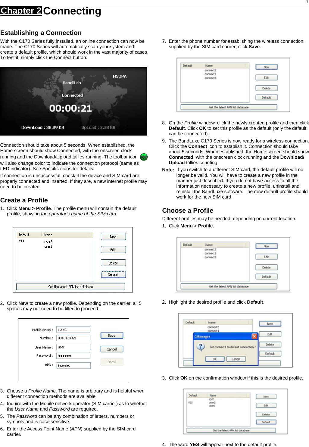    9 Chapter 2   Connecting   Establishing a Connection With the C170 Series fully installed, an online connection can now be made. The C170 Series will automatically scan your system and create a default profile, which should work in the vast majority of cases. To test it, simply click the Connect button.    Connection should take about 5 seconds. When established, the Home screen should show Connected, with the onscreen clock running and the Download/Upload tallies running. The toolbar icon   will also change color to indicate the connection protocol (same as LED indicator). See Specifications for details. If connection is unsuccessful, check if the device and SIM card are properly connected and inserted. If they are, a new internet profile may need to be created. Create a Profile 1. Click Menu &gt; Profile. The profile menu will contain the default profile, showing the operator&apos;s name of the SIM card.  2. Click New to create a new profile. Depending on the carrier, all 5 spaces may not need to be filled to proceed.  3. Choose a Profile Name. The name is arbitrary and is helpful when different connection methods are available. 4.  Inquire with the Mobile network operator (SIM carrier) as to whether the User Name and Password are required. 5. The Password can be any combination of letters, numbers or symbols and is case sensitive. 6.  Enter the Access Point Name (APN) supplied by the SIM card carrier.   7.  Enter the phone number for establishing the wireless connection, supplied by the SIM card carrier; click Save.  8. On the Profile window, click the newly created profile and then click Default. Click OK to set this profile as the default (only the default can be connected). 9.  The BandLuxe C170 Series is now ready for a wireless connection. Click the Connect icon to establish it. Connection should take about 5 seconds. When established, the Home screen should show Connected, with the onscreen clock running and the Download/ Upload tallies counting. Note:  If you switch to a different SIM card, the default profile will no longer be valid. You will have to create a new profile in the manner just described. If you do not have access to all the information necessary to create a new profile, uninstall and reinstall the BandLuxe software. The new default profile should work for the new SIM card. Choose a Profile Different profiles may be needed, depending on current location. 1. Click Menu &gt; Profile.  2.  Highlight the desired profile and click Default.  3. Click OK on the confirmation window if this is the desired profile.  4. The word YES will appear next to the default profile. 