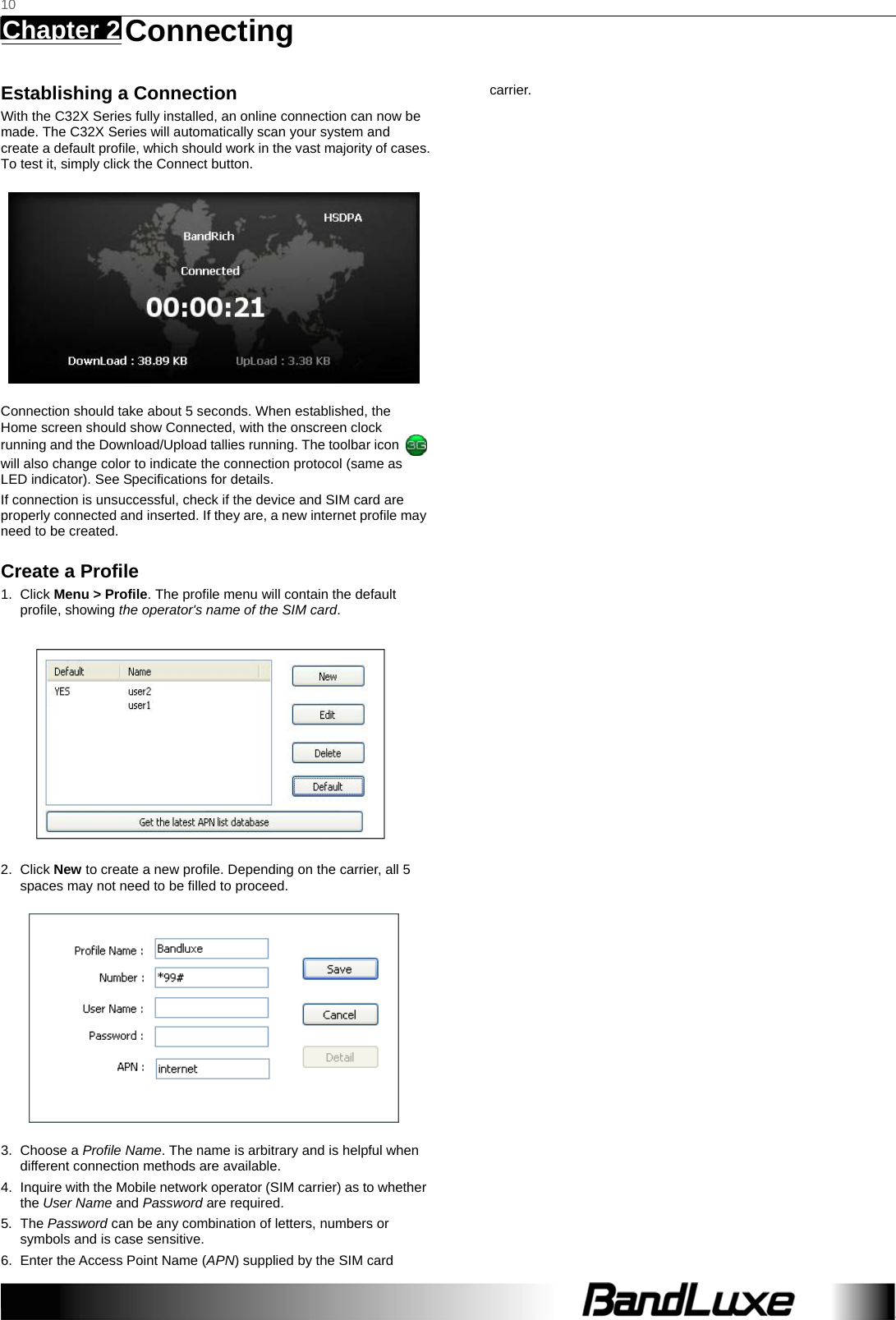   10 Chapter 2   Connecting    Establishing a Connection With the C32X Series fully installed, an online connection can now be made. The C32X Series will automatically scan your system and create a default profile, which should work in the vast majority of cases. To test it, simply click the Connect button.    Connection should take about 5 seconds. When established, the Home screen should show Connected, with the onscreen clock running and the Download/Upload tallies running. The toolbar icon   will also change color to indicate the connection protocol (same as LED indicator). See Specifications for details. If connection is unsuccessful, check if the device and SIM card are properly connected and inserted. If they are, a new internet profile may need to be created. Create a Profile 1. Click Menu &gt; Profile. The profile menu will contain the default profile, showing the operator&apos;s name of the SIM card.  2. Click New to create a new profile. Depending on the carrier, all 5 spaces may not need to be filled to proceed.  3. Choose a Profile Name. The name is arbitrary and is helpful when different connection methods are available. 4.  Inquire with the Mobile network operator (SIM carrier) as to whether the User Name and Password are required. 5. The Password can be any combination of letters, numbers or symbols and is case sensitive. 6.  Enter the Access Point Name (APN) supplied by the SIM card carrier.  