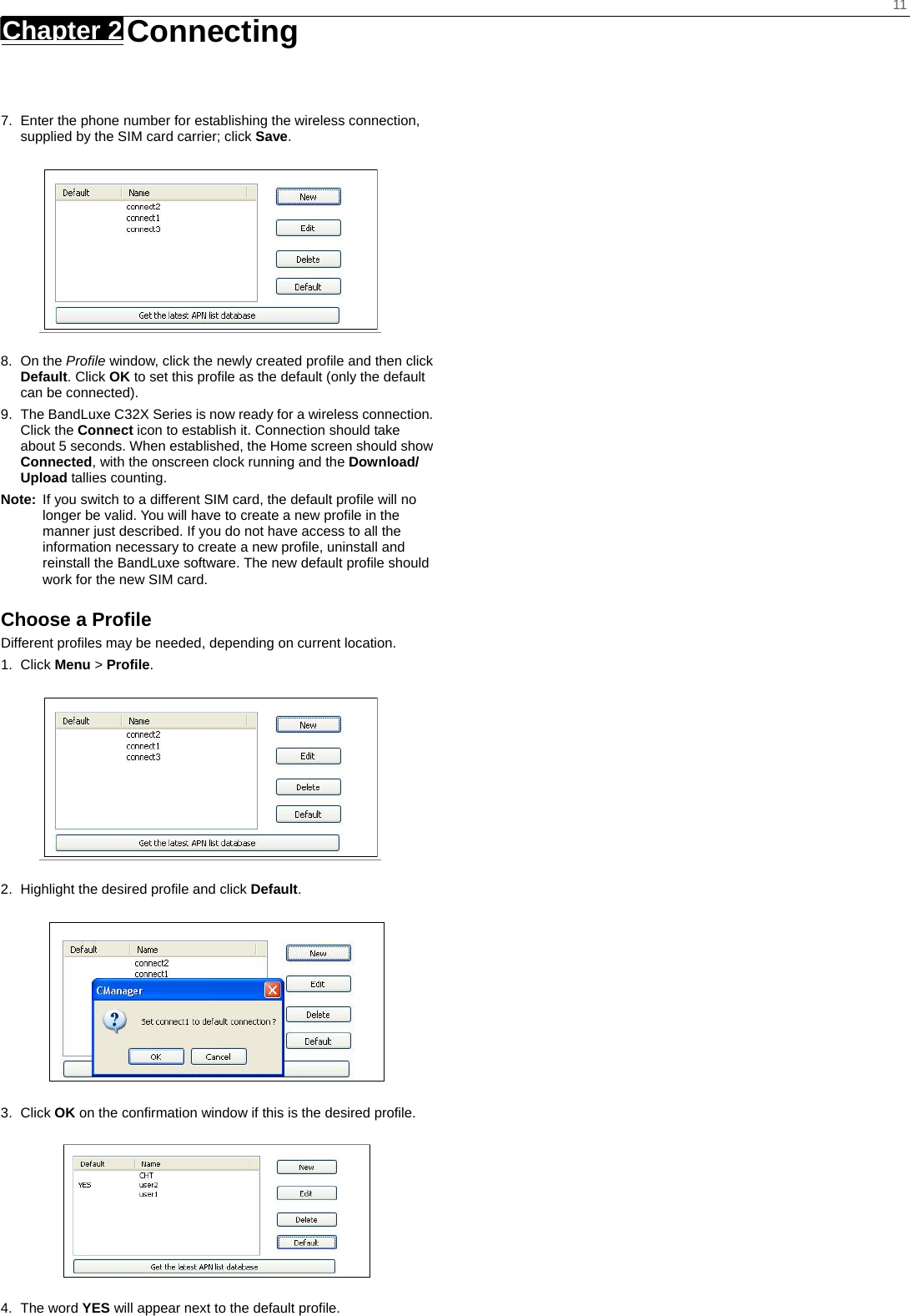    11 Chapter 2   Connecting     7.  Enter the phone number for establishing the wireless connection, supplied by the SIM card carrier; click Save.  8. On the Profile window, click the newly created profile and then click Default. Click OK to set this profile as the default (only the default can be connected). 9.  The BandLuxe C32X Series is now ready for a wireless connection. Click the Connect icon to establish it. Connection should take about 5 seconds. When established, the Home screen should show Connected, with the onscreen clock running and the Download/ Upload tallies counting. Note:  If you switch to a different SIM card, the default profile will no longer be valid. You will have to create a new profile in the manner just described. If you do not have access to all the information necessary to create a new profile, uninstall and reinstall the BandLuxe software. The new default profile should work for the new SIM card. Choose a Profile Different profiles may be needed, depending on current location. 1. Click Menu &gt; Profile.  2.  Highlight the desired profile and click Default.  3. Click OK on the confirmation window if this is the desired profile.  4. The word YES will appear next to the default profile. 