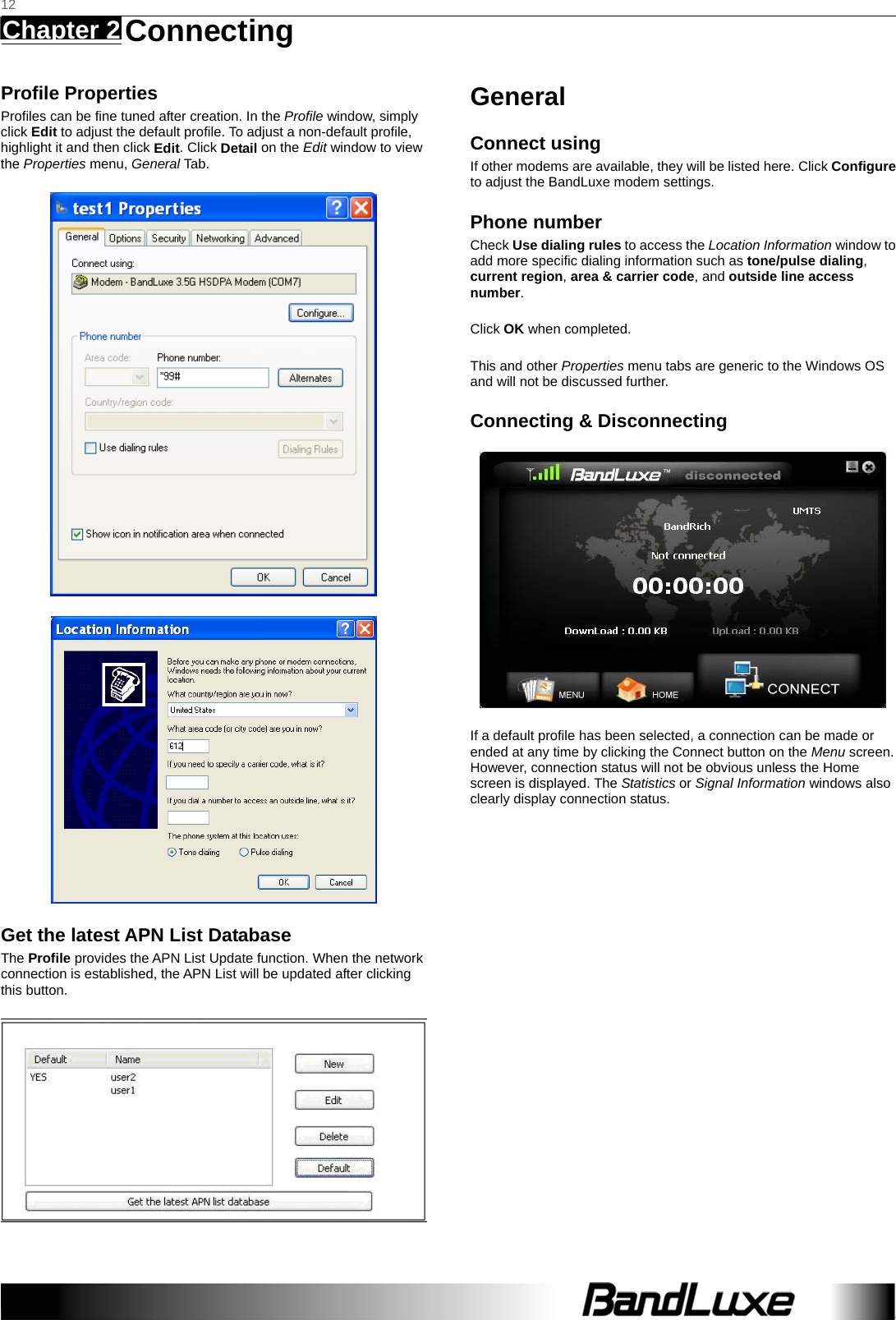   12 Chapter 2   Connecting    Profile Properties Profiles can be fine tuned after creation. In the Profile window, simply click Edit to adjust the default profile. To adjust a non-default profile, highlight it and then click Edit. Click Detail on the Edit window to view the Properties menu, General Tab.   Get the latest APN List Database The Profile provides the APN List Update function. When the network connection is established, the APN List will be updated after clicking this button.  General Connect using If other modems are available, they will be listed here. Click Configure to adjust the BandLuxe modem settings. Phone number Check Use dialing rules to access the Location Information window to add more specific dialing information such as tone/pulse dialing, current region, area &amp; carrier code, and outside line access number.  Click OK when completed.  This and other Properties menu tabs are generic to the Windows OS and will not be discussed further. Connecting &amp; Disconnecting  If a default profile has been selected, a connection can be made or ended at any time by clicking the Connect button on the Menu screen. However, connection status will not be obvious unless the Home screen is displayed. The Statistics or Signal Information windows also clearly display connection status.