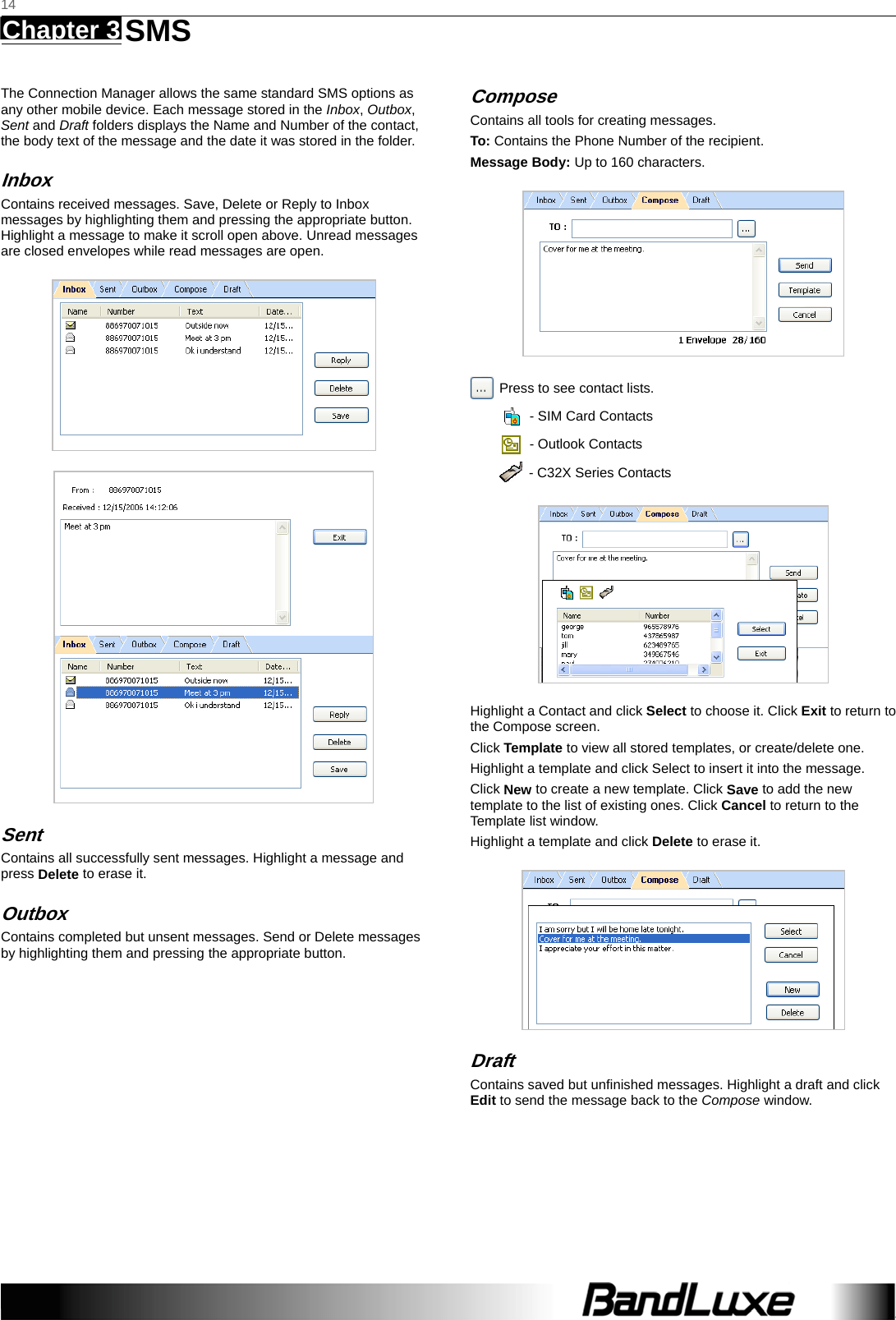   14 Chapter 3   SMS    The Connection Manager allows the same standard SMS options as any other mobile device. Each message stored in the Inbox, Outbox, Sent and Draft folders displays the Name and Number of the contact, the body text of the message and the date it was stored in the folder.   Inbox Contains received messages. Save, Delete or Reply to Inbox messages by highlighting them and pressing the appropriate button. Highlight a message to make it scroll open above. Unread messages are closed envelopes while read messages are open.   Sent Contains all successfully sent messages. Highlight a message and press Delete to erase it.   Outbox Contains completed but unsent messages. Send or Delete messages by highlighting them and pressing the appropriate button.   Compose Contains all tools for creating messages. To: Contains the Phone Number of the recipient. Message Body: Up to 160 characters.   Press to see contact lists.     - SIM Card Contacts   - Outlook Contacts   - C32X Series Contacts  Highlight a Contact and click Select to choose it. Click Exit to return to the Compose screen. Click Template to view all stored templates, or create/delete one.   Highlight a template and click Select to insert it into the message.   Click New to create a new template. Click Save to add the new template to the list of existing ones. Click Cancel to return to the Template list window.   Highlight a template and click Delete to erase it.  Draft Contains saved but unﬁnished messages. Highlight a draft and click Edit to send the message back to the Compose window.  