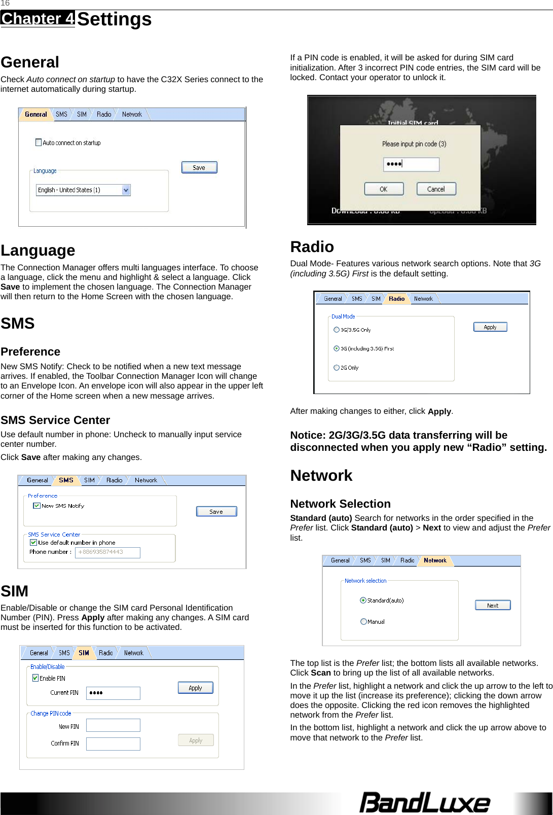   16 Chapter 4   Settings    General Check Auto connect on startup to have the C32X Series connect to the internet automatically during startup.  Language The Connection Manager offers multi languages interface. To choose a language, click the menu and highlight &amp; select a language. Click Save to implement the chosen language. The Connection Manager will then return to the Home Screen with the chosen language.   SMS Preference New SMS Notify: Check to be notified when a new text message arrives. If enabled, the Toolbar Connection Manager Icon will change to an Envelope Icon. An envelope icon will also appear in the upper left corner of the Home screen when a new message arrives. SMS Service Center Use default number in phone: Uncheck to manually input service center number. Click Save after making any changes.  SIM Enable/Disable or change the SIM card Personal Identiﬁcation Number (PIN). Press Apply after making any changes. A SIM card must be inserted for this function to be activated.  If a PIN code is enabled, it will be asked for during SIM card initialization. After 3 incorrect PIN code entries, the SIM card will be locked. Contact your operator to unlock it.  Radio Dual Mode- Features various network search options. Note that 3G (including 3.5G) First is the default setting.  After making changes to either, click Apply. Notice: 2G/3G/3.5G data transferring will be disconnected when you apply new “Radio” setting. Network Network Selection Standard (auto) Search for networks in the order speciﬁed in the Prefer list. Click Standard (auto) &gt; Next to view and adjust the Prefer list.   The top list is the Prefer list; the bottom lists all available networks. Click Scan to bring up the list of all available networks. In the Prefer list, highlight a network and click the up arrow to the left to move it up the list (increase its preference); clicking the down arrow does the opposite. Clicking the red icon removes the highlighted network from the Prefer list. In the bottom list, highlight a network and click the up arrow above to move that network to the Prefer list. 