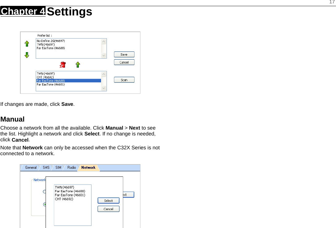    17 Chapter 4   Settings     If changes are made, click Save. Manual Choose a network from all the available. Click Manual &gt; Next to see the list. Highlight a network and click Select. If no change is needed, click Cancel. Note that Network can only be accessed when the C32X Series is not connected to a network.   