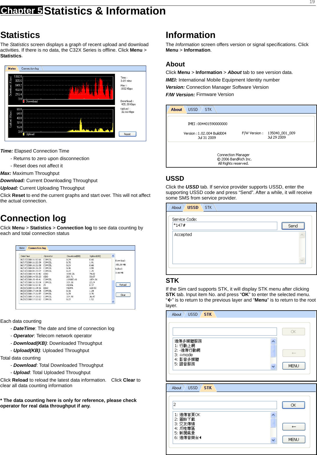    19 Chapter 5   Statistics &amp; Information    Statistics The Statistics screen displays a graph of recent upload and download activities. If there is no data, the C32X Series is offline. Click Menu &gt; Statistics.  Time: Elapsed Connection Time - Returns to zero upon disconnection - Reset does not affect it Max: Maximum Throughput Download: Current Downloading Throughput Upload: Current Uploading Throughput   Click Reset to end the current graphs and start over. This will not affect the actual connection.  Connection log Click Menu &gt; Statistics &gt; Connection log to see data counting by each and total connection status    Each data counting - DateTime: The date and time of connection log - Operator: Telecom network operator - Download(KB): Downloaded Throughput - Upload(KB): Uploaded Throughput Total data counting - Download: Total Downloaded Throughput - Upload: Total Uploaded Throughput Click Reload to reload the latest data information.    Click Clear to clear all data counting information  * The data counting here is only for reference, please check operator for real data throughput if any.    Information The Information screen offers version or signal speciﬁcations. Click Menu &gt; Information. About Click Menu &gt; Information &gt; About tab to see version data. IMEI: International Mobile Equipment Identity number Version: Connection Manager Software Version F/W Version: Firmware Version  USSD Click the USSD tab. If service provider supports USSD, enter the supporting USSD code and press “Send”. After a while, it will receive some SMS from service provider.  STK If the Sim card supports STK, it will display STK menu after clicking STK tab. Input item No. and press “OK” to enter the selected menu. “Å” is to return to the previous layer and “Menu” is to return to the root layer.  