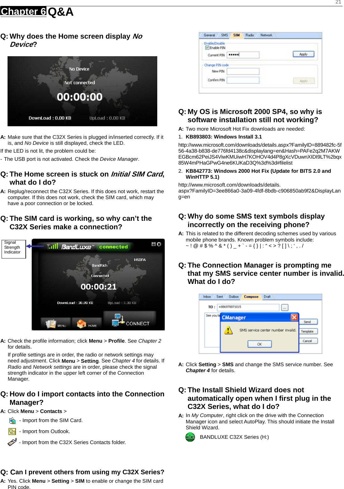    21 Chapter 6   Q&amp;A    Q: Why does the Home screen display No Device?  A: Make sure that the C32X Series is plugged in/inserted correctly. If it is, and No Device is still displayed, check the LED.   If the LED is not lit, the problem could be: - The USB port is not activated. Check the Device Manager. Q: The Home screen is stuck on Initial SIM Card, what do I do? A: Replug/reconnect the C32X Series. If this does not work, restart the computer. If this does not work, check the SIM card, which may have a poor connection or be locked. Q: The SIM card is working, so why can’t the C32X Series make a connection?  A: Check the proﬁle information; click Menu &gt; Proﬁle. See Chapter 2 for details. If proﬁle settings are in order, the radio or network settings may need adjustment. Click Menu &gt; Setting. See Chapter 4 for details. If Radio and Network settings are in order, please check the signal strength indicator in the upper left corner of the Connection Manager. Q: How do I import contacts into the Connection Manager? A: Click Menu &gt; Contacts &gt;     - Import from the SIM Card.   - Import from Outlook.   - Import from the C32X Series Contacts folder.   Q: Can I prevent others from using my C32X Series? A: Yes. Click Menu &gt; Setting &gt; SIM to enable or change the SIM card PIN code.   Q: My OS is Microsoft 2000 SP4, so why is software installation still not working? A: Two more Microsoft Hot Fix downloads are needed: 1.  KB893803: Windows Install 3.1   http://www.microsoft.com/downloads/details.aspx?FamilyID=889482fc-5f56-4a38-b838-de776fd4138c&amp;displaylang=en&amp;Hash=PAFe2q2M7AKWEGBcm62PeiJS4ViwKMUiwH7KOHOV4d4P8gXcVDuwnXIDI9LT%2bqx85W4mPHaGPwG4ne6KUKaD3Q%3d%3d#ﬁlelist 2.  KB842773: Windows 2000 Hot Fix (Update for BITS 2.0 and WinHTTP 5.1) http://www.microsoft.com/downloads/details. aspx?FamilyID=3ee866a0-3a09-4fdf-8bdb-c906850ab9f2&amp;DisplayLang=en  Q: Why do some SMS text symbols display incorrectly on the receiving phone? A: This is related to the different decoding schemes used by various mobile phone brands. Known problem symbols include:   ~ ! @ # $ % ^ &amp; * ( ) _ + ` - = { } | : “ &lt; &gt; ? [ ] \ ; ‘ , . /  Q: The Connection Manager is prompting me that my SMS service center number is invalid. What do I do?  A: Click Setting &gt; SMS and change the SMS service number. See Chapter 4 for details.  Q: The Install Shield Wizard does not automatically open when I ﬁrst plug in the C32X Series, what do I do? A: In My Computer, right click on the drive with the Connection Manager icon and select AutoPlay. This should initiate the Install Shield Wizard.     BANDLUXE C32X Series (H:) Signal Strength Indicator 