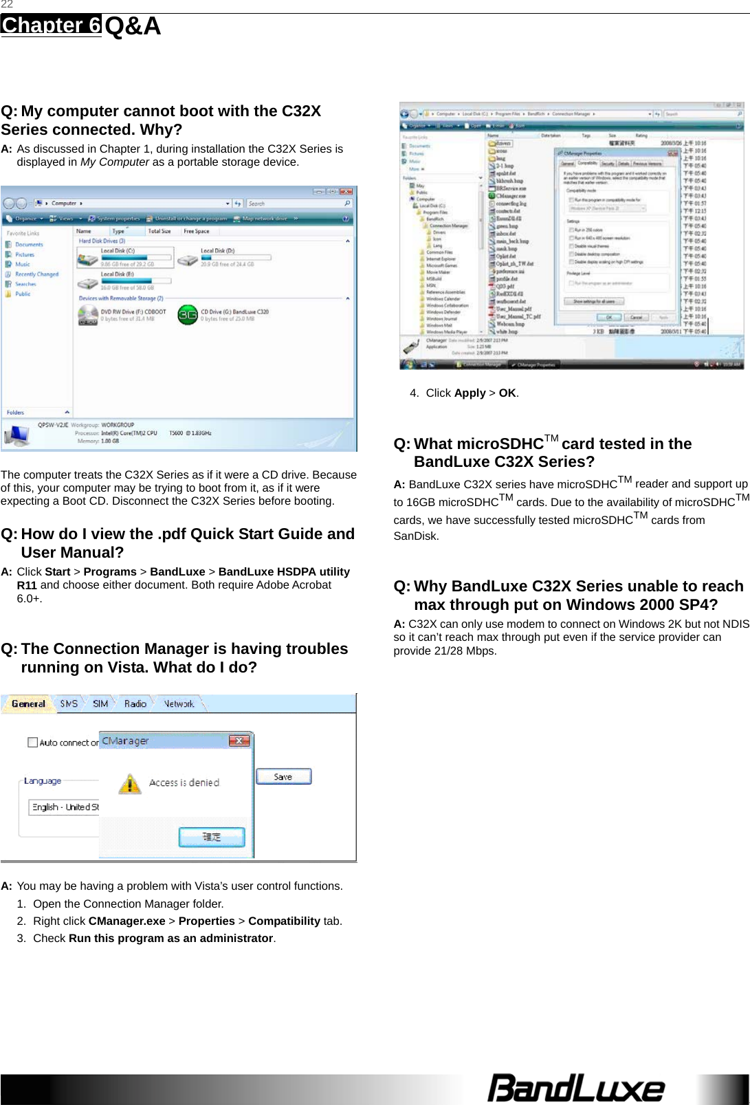   22 Chapter 6   Q&amp;A    Q: My computer cannot boot with the C32X Series connected. Why? A: As discussed in Chapter 1, during installation the C32X Series is displayed in My Computer as a portable storage device.  The computer treats the C32X Series as if it were a CD drive. Because of this, your computer may be trying to boot from it, as if it were expecting a Boot CD. Disconnect the C32X Series before booting. Q: How do I view the .pdf Quick Start Guide and User Manual? A: Click Start &gt; Programs &gt; BandLuxe &gt; BandLuxe HSDPA utility R11 and choose either document. Both require Adobe Acrobat 6.0+.  Q: The Connection Manager is having troubles running on Vista. What do I do?  A: You may be having a problem with Vista’s user control functions.   1.  Open the Connection Manager folder.   2. Right click CManager.exe &gt; Properties &gt; Compatibility tab.   3. Check Run this program as an administrator.  4. Click Apply &gt; OK.  Q: What microSDHCTM card tested in the BandLuxe C32X Series? A: BandLuxe C32X series have microSDHCTM reader and support up to 16GB microSDHCTM cards. Due to the availability of microSDHCTM cards, we have successfully tested microSDHCTM cards from SanDisk.  Q: Why BandLuxe C32X Series unable to reach max through put on Windows 2000 SP4? A: C32X can only use modem to connect on Windows 2K but not NDIS so it can’t reach max through put even if the service provider can provide 21/28 Mbps. 