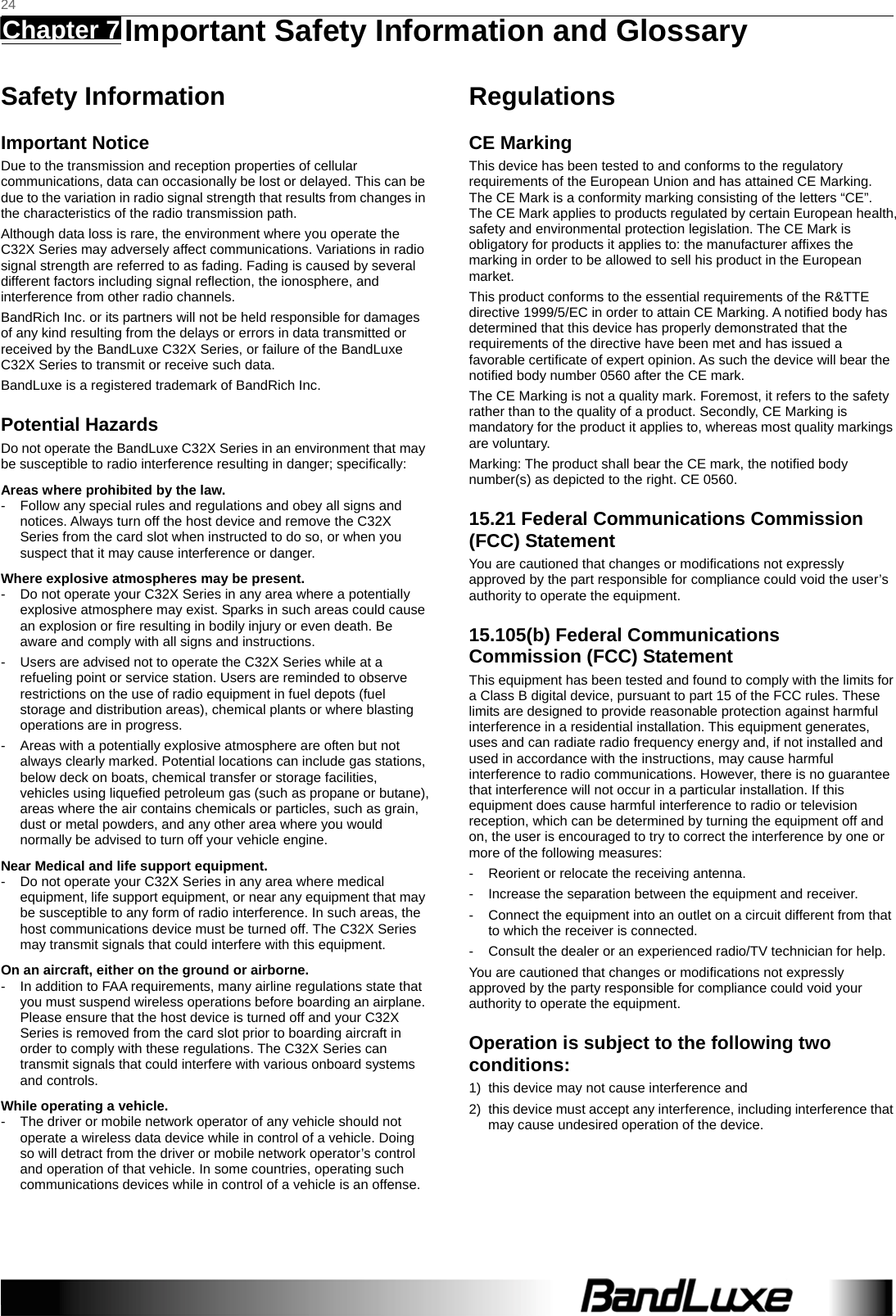   24 Chapter 7   Important Safety Information and Glossary    Safety Information Important Notice Due to the transmission and reception properties of cellular communications, data can occasionally be lost or delayed. This can be due to the variation in radio signal strength that results from changes in the characteristics of the radio transmission path.   Although data loss is rare, the environment where you operate the C32X Series may adversely affect communications. Variations in radio signal strength are referred to as fading. Fading is caused by several different factors including signal reﬂection, the ionosphere, and interference from other radio channels.   BandRich Inc. or its partners will not be held responsible for damages of any kind resulting from the delays or errors in data transmitted or received by the BandLuxe C32X Series, or failure of the BandLuxe C32X Series to transmit or receive such data.   BandLuxe is a registered trademark of BandRich Inc. Potential Hazards Do not operate the BandLuxe C32X Series in an environment that may be susceptible to radio interference resulting in danger; speciﬁcally:  Areas where prohibited by the law. -  Follow any special rules and regulations and obey all signs and notices. Always turn off the host device and remove the C32X Series from the card slot when instructed to do so, or when you suspect that it may cause interference or danger.   Where explosive atmospheres may be present. -  Do not operate your C32X Series in any area where a potentially explosive atmosphere may exist. Sparks in such areas could cause an explosion or ﬁre resulting in bodily injury or even death. Be aware and comply with all signs and instructions. -  Users are advised not to operate the C32X Series while at a refueling point or service station. Users are reminded to observe restrictions on the use of radio equipment in fuel depots (fuel storage and distribution areas), chemical plants or where blasting operations are in progress. -  Areas with a potentially explosive atmosphere are often but not always clearly marked. Potential locations can include gas stations, below deck on boats, chemical transfer or storage facilities, vehicles using liqueﬁed petroleum gas (such as propane or butane), areas where the air contains chemicals or particles, such as grain, dust or metal powders, and any other area where you would normally be advised to turn off your vehicle engine. Near Medical and life support equipment. -  Do not operate your C32X Series in any area where medical equipment, life support equipment, or near any equipment that may be susceptible to any form of radio interference. In such areas, the host communications device must be turned off. The C32X Series may transmit signals that could interfere with this equipment.   On an aircraft, either on the ground or airborne. -  In addition to FAA requirements, many airline regulations state that you must suspend wireless operations before boarding an airplane. Please ensure that the host device is turned off and your C32X Series is removed from the card slot prior to boarding aircraft in order to comply with these regulations. The C32X Series can transmit signals that could interfere with various onboard systems and controls.   While operating a vehicle. -  The driver or mobile network operator of any vehicle should not operate a wireless data device while in control of a vehicle. Doing so will detract from the driver or mobile network operator’s control and operation of that vehicle. In some countries, operating such communications devices while in control of a vehicle is an offense.   Regulations CE Marking This device has been tested to and conforms to the regulatory requirements of the European Union and has attained CE Marking. The CE Mark is a conformity marking consisting of the letters “CE”. The CE Mark applies to products regulated by certain European health, safety and environmental protection legislation. The CE Mark is obligatory for products it applies to: the manufacturer afﬁxes the marking in order to be allowed to sell his product in the European market. This product conforms to the essential requirements of the R&amp;TTE directive 1999/5/EC in order to attain CE Marking. A notiﬁed body has determined that this device has properly demonstrated that the requirements of the directive have been met and has issued a favorable certiﬁcate of expert opinion. As such the device will bear the notiﬁed body number 0560 after the CE mark. The CE Marking is not a quality mark. Foremost, it refers to the safety rather than to the quality of a product. Secondly, CE Marking is mandatory for the product it applies to, whereas most quality markings are voluntary. Marking: The product shall bear the CE mark, the notiﬁed body number(s) as depicted to the right. CE 0560. 15.21 Federal Communications Commission (FCC) Statement You are cautioned that changes or modiﬁcations not expressly approved by the part responsible for compliance could void the user’s authority to operate the equipment. 15.105(b) Federal Communications Commission (FCC) Statement This equipment has been tested and found to comply with the limits for a Class B digital device, pursuant to part 15 of the FCC rules. These limits are designed to provide reasonable protection against harmful interference in a residential installation. This equipment generates, uses and can radiate radio frequency energy and, if not installed and used in accordance with the instructions, may cause harmful interference to radio communications. However, there is no guarantee that interference will not occur in a particular installation. If this equipment does cause harmful interference to radio or television reception, which can be determined by turning the equipment off and on, the user is encouraged to try to correct the interference by one or more of the following measures: -  Reorient or relocate the receiving antenna. -  Increase the separation between the equipment and receiver. -  Connect the equipment into an outlet on a circuit different from that to which the receiver is connected. -  Consult the dealer or an experienced radio/TV technician for help. You are cautioned that changes or modiﬁcations not expressly approved by the party responsible for compliance could void your authority to operate the equipment. Operation is subject to the following two conditions: 1)  this device may not cause interference and 2)  this device must accept any interference, including interference that may cause undesired operation of the device.  