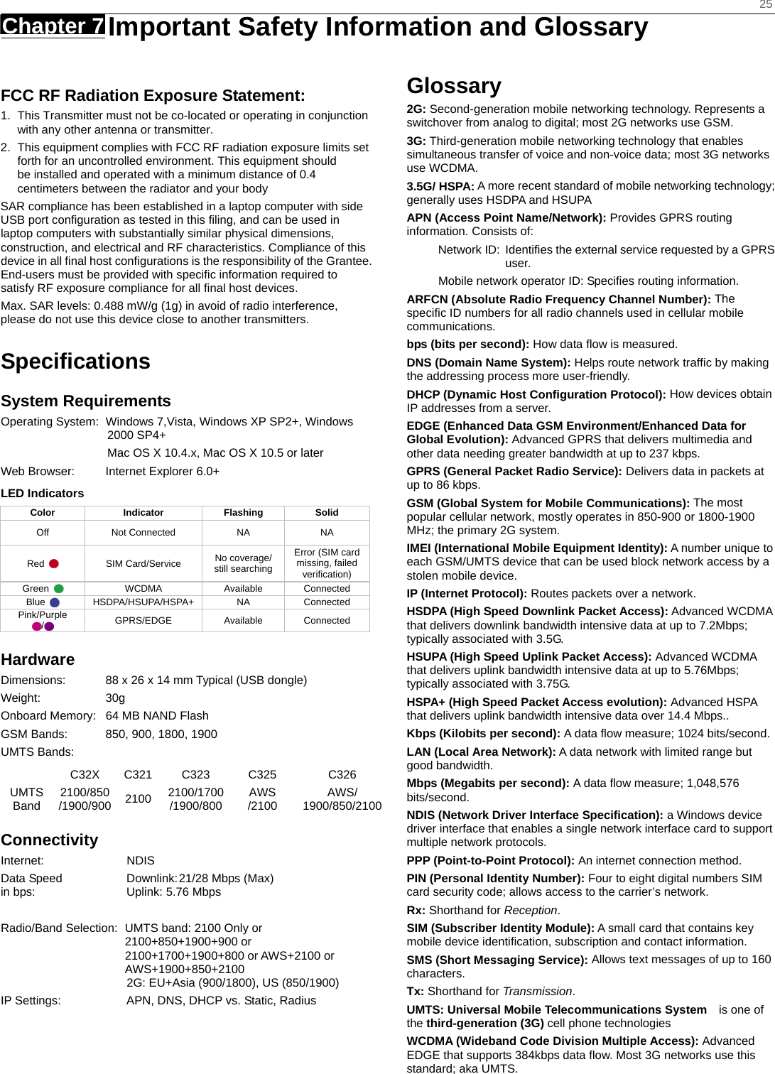    25 Chapter 7   Important Safety Information and Glossary    FCC RF Radiation Exposure Statement: 1.  This Transmitter must not be co-located or operating in conjunction with any other antenna or transmitter. 2.  This equipment complies with FCC RF radiation exposure limits set forth for an uncontrolled environment. This equipment should be installed and operated with a minimum distance of 0.4 centimeters between the radiator and your body SAR compliance has been established in a laptop computer with side USB port conﬁguration as tested in this ﬁling, and can be used in laptop computers with substantially similar physical dimensions, construction, and electrical and RF characteristics. Compliance of this device in all ﬁnal host conﬁgurations is the responsibility of the Grantee. End-users must be provided with speciﬁc information required to satisfy RF exposure compliance for all ﬁnal host devices. Max. SAR levels: 0.488 mW/g (1g) in avoid of radio interference, please do not use this device close to another transmitters.  Speciﬁcations System Requirements Operating System:  Windows 7,Vista, Windows XP SP2+, Windows 2000 SP4+                   Mac OS X 10.4.x, Mac OS X 10.5 or later Web Browser:  Internet Explorer 6.0+ LED Indicators  Color Indicator Flashing Solid Off Not Connected NA  NA Red   SIM Card/Service No coverage/   still searching Error (SIM card missing, failed verification) Green   WCDMA Available Connected Blue   HSDPA/HSUPA/HSPA+  NA  Connected Pink/Purple /   GPRS/EDGE Available Connected Hardware Dimensions:  88 x 26 x 14 mm Typical (USB dongle) Weight: 30g Onboard Memory:  64 MB NAND Flash GSM Bands:  850, 900, 1800, 1900 UMTS Bands:     C32X C321 C323  C325  C326 UMTS Band  2100/850 /1900/900  2100  2100/1700 /1900/800  AWS /2100  AWS/ 1900/850/2100Connectivity Internet: NDIS Data Speed  Downlink: 21/28 Mbps (Max) in bps:  Uplink: 5.76 Mbps    Radio/Band Selection:  UMTS band: 2100 Only or 2100+850+1900+900 or 2100+1700+1900+800 or AWS+2100 or AWS+1900+850+2100  2G: EU+Asia (900/1800), US (850/1900) IP Settings:  APN, DNS, DHCP vs. Static, Radius Glossary 2G: Second-generation mobile networking technology. Represents a switchover from analog to digital; most 2G networks use GSM. 3G: Third-generation mobile networking technology that enables simultaneous transfer of voice and non-voice data; most 3G networks use WCDMA. 3.5G/ HSPA: A more recent standard of mobile networking technology; generally uses HSDPA and HSUPA APN (Access Point Name/Network): Provides GPRS routing information. Consists of: Network ID:  Identiﬁes the external service requested by a GPRS user.  Mobile network operator ID: Speciﬁes routing information. ARFCN (Absolute Radio Frequency Channel Number): The speciﬁc ID numbers for all radio channels used in cellular mobile communications. bps (bits per second): How data ﬂow is measured.   DNS (Domain Name System): Helps route network trafﬁc by making the addressing process more user-friendly. DHCP (Dynamic Host Conﬁguration Protocol): How devices obtain IP addresses from a server. EDGE (Enhanced Data GSM Environment/Enhanced Data for Global Evolution): Advanced GPRS that delivers multimedia and other data needing greater bandwidth at up to 237 kbps. GPRS (General Packet Radio Service): Delivers data in packets at up to 86 kbps. GSM (Global System for Mobile Communications): The most popular cellular network, mostly operates in 850-900 or 1800-1900 MHz; the primary 2G system. IMEI (International Mobile Equipment Identity): A number unique to each GSM/UMTS device that can be used block network access by a stolen mobile device. IP (Internet Protocol): Routes packets over a network. HSDPA (High Speed Downlink Packet Access): Advanced WCDMA that delivers downlink bandwidth intensive data at up to 7.2Mbps; typically associated with 3.5G. HSUPA (High Speed Uplink Packet Access): Advanced WCDMA that delivers uplink bandwidth intensive data at up to 5.76Mbps; typically associated with 3.75G. HSPA+ (High Speed Packet Access evolution): Advanced HSPA that delivers uplink bandwidth intensive data over 14.4 Mbps.. Kbps (Kilobits per second): A data ﬂow measure; 1024 bits/second. LAN (Local Area Network): A data network with limited range but good bandwidth. Mbps (Megabits per second): A data ﬂow measure; 1,048,576 bits/second. NDIS (Network Driver Interface Specification): a Windows device driver interface that enables a single network interface card to support multiple network protocols. PPP (Point-to-Point Protocol): An internet connection method. PIN (Personal Identity Number): Four to eight digital numbers SIM card security code; allows access to the carrier’s network. Rx: Shorthand for Reception. SIM (Subscriber Identity Module): A small card that contains key mobile device identiﬁcation, subscription and contact information. SMS (Short Messaging Service): Allows text messages of up to 160 characters. Tx: Shorthand for Transmission. UMTS: Universal Mobile Telecommunications System   is one of the third-generation (3G) cell phone technologies WCDMA (Wideband Code Division Multiple Access): Advanced EDGE that supports 384kbps data ﬂow. Most 3G networks use this standard; aka UMTS.  