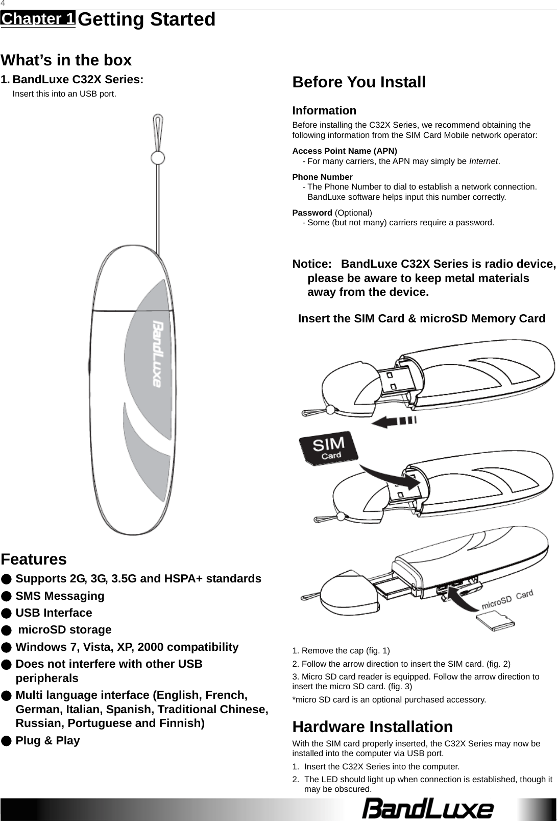   4 Chapter 1   Getting Started    What’s in the box 1. BandLuxe C32X Series: Insert this into an USB port.  Features ● Supports 2G, 3G, 3.5G and HSPA+ standards ● SMS Messaging ● USB Interface ● microSD storage ● Windows 7, Vista, XP, 2000 compatibility ● Does not interfere with other USB peripherals ● Multi language interface (English, French, German, Italian, Spanish, Traditional Chinese, Russian, Portuguese and Finnish) ● Plug &amp; Play      Before You Install Information Before installing the C32X Series, we recommend obtaining the following information from the SIM Card Mobile network operator: Access Point Name (APN) - For many carriers, the APN may simply be Internet. Phone Number - The Phone Number to dial to establish a network connection.   BandLuxe software helps input this number correctly. Password (Optional) - Some (but not many) carriers require a password.  Notice:   BandLuxe C32X Series is radio device, please be aware to keep metal materials away from the device. Insert the SIM Card &amp; microSD Memory Card        1. Remove the cap (fig. 1) 2. Follow the arrow direction to insert the SIM card. (fig. 2) 3. Micro SD card reader is equipped. Follow the arrow direction to insert the micro SD card. (fig. 3) *micro SD card is an optional purchased accessory. Hardware Installation With the SIM card properly inserted, the C32X Series may now be installed into the computer via USB port. 1.  Insert the C32X Series into the computer. 2.  The LED should light up when connection is established, though it may be obscured. 