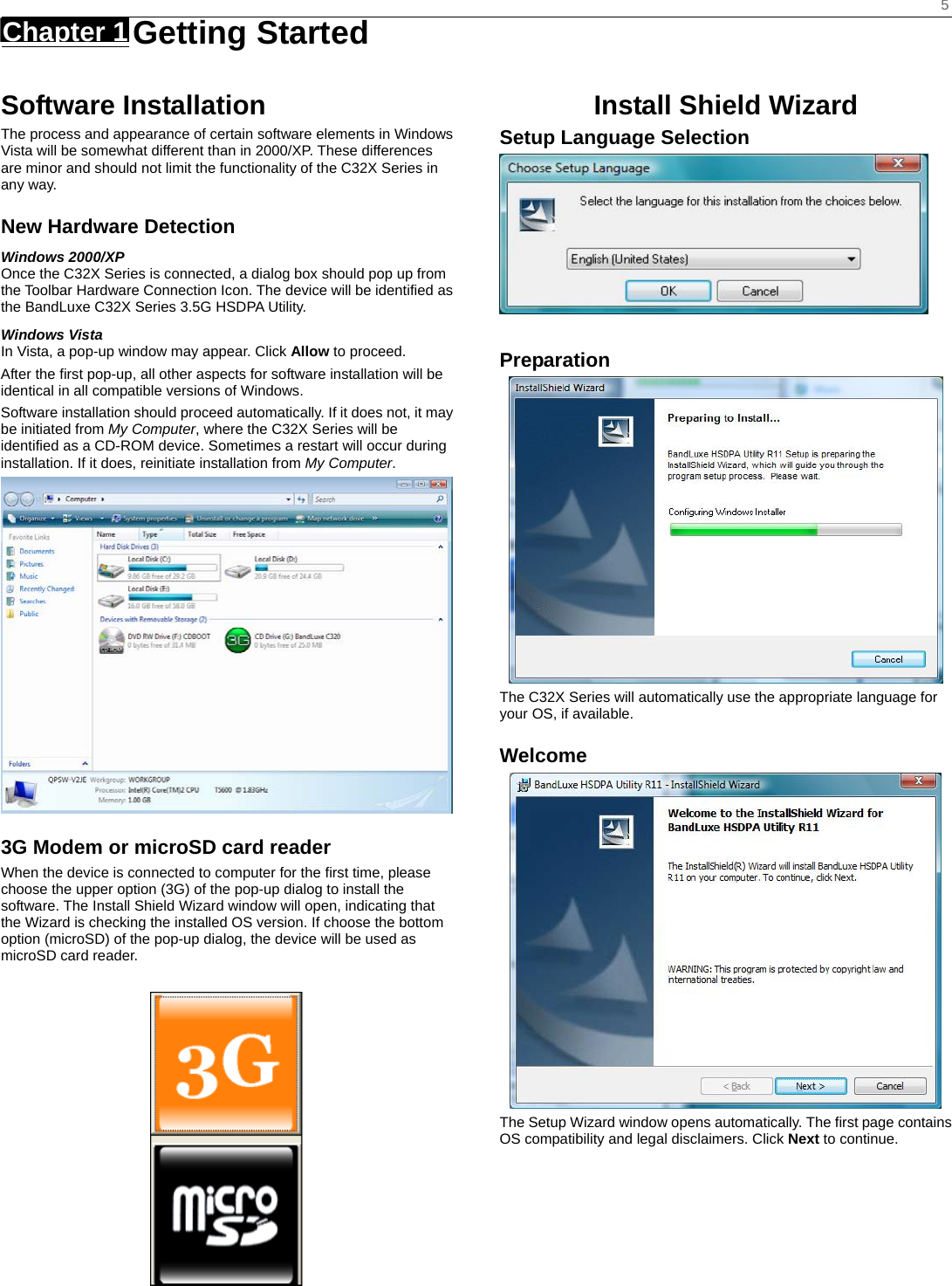    5 Chapter 1   Getting Started    Software Installation The process and appearance of certain software elements in Windows Vista will be somewhat different than in 2000/XP. These differences are minor and should not limit the functionality of the C32X Series in any way. New Hardware Detection Windows 2000/XP Once the C32X Series is connected, a dialog box should pop up from the Toolbar Hardware Connection Icon. The device will be identified as the BandLuxe C32X Series 3.5G HSDPA Utility.   Windows Vista In Vista, a pop-up window may appear. Click Allow to proceed. After the first pop-up, all other aspects for software installation will be identical in all compatible versions of Windows. Software installation should proceed automatically. If it does not, it may be initiated from My Computer, where the C32X Series will be identified as a CD-ROM device. Sometimes a restart will occur during installation. If it does, reinitiate installation from My Computer.   3G Modem or microSD card reader When the device is connected to computer for the first time, please choose the upper option (3G) of the pop-up dialog to install the software. The Install Shield Wizard window will open, indicating that the Wizard is checking the installed OS version. If choose the bottom option (microSD) of the pop-up dialog, the device will be used as microSD card reader.  Install Shield Wizard Setup Language Selection   Preparation  The C32X Series will automatically use the appropriate language for your OS, if available. Welcome  The Setup Wizard window opens automatically. The first page contains OS compatibility and legal disclaimers. Click Next to continue.      