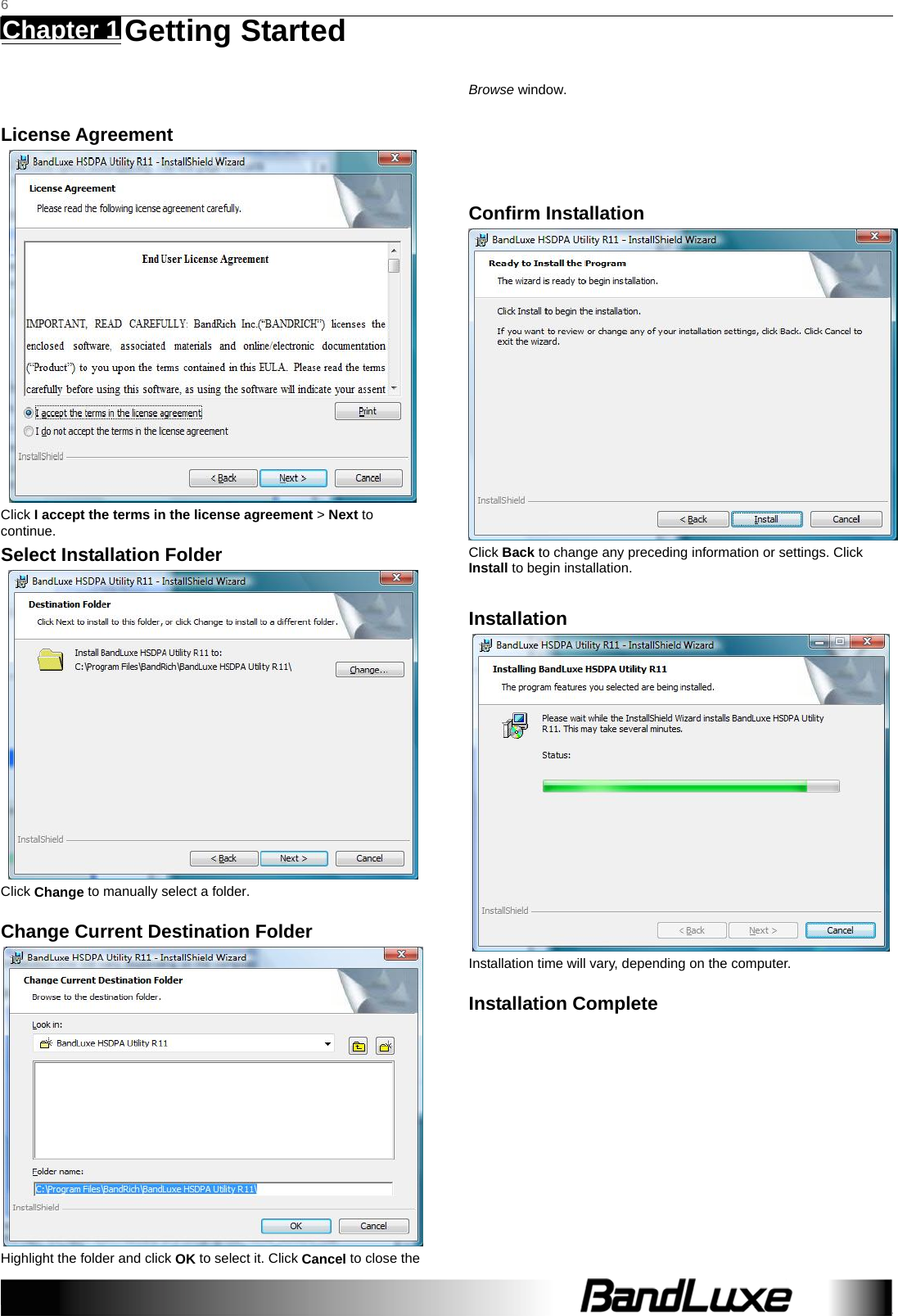   6 Chapter 1   Getting Started     License Agreement  Click I accept the terms in the license agreement &gt; Next to continue. Select Installation Folder  Click Change to manually select a folder.   Change Current Destination Folder  Highlight the folder and click OK to select it. Click Cancel to close the Browse window.   Confirm Installation  Click Back to change any preceding information or settings. Click Install to begin installation.  Installation  Installation time will vary, depending on the computer. Installation Complete 