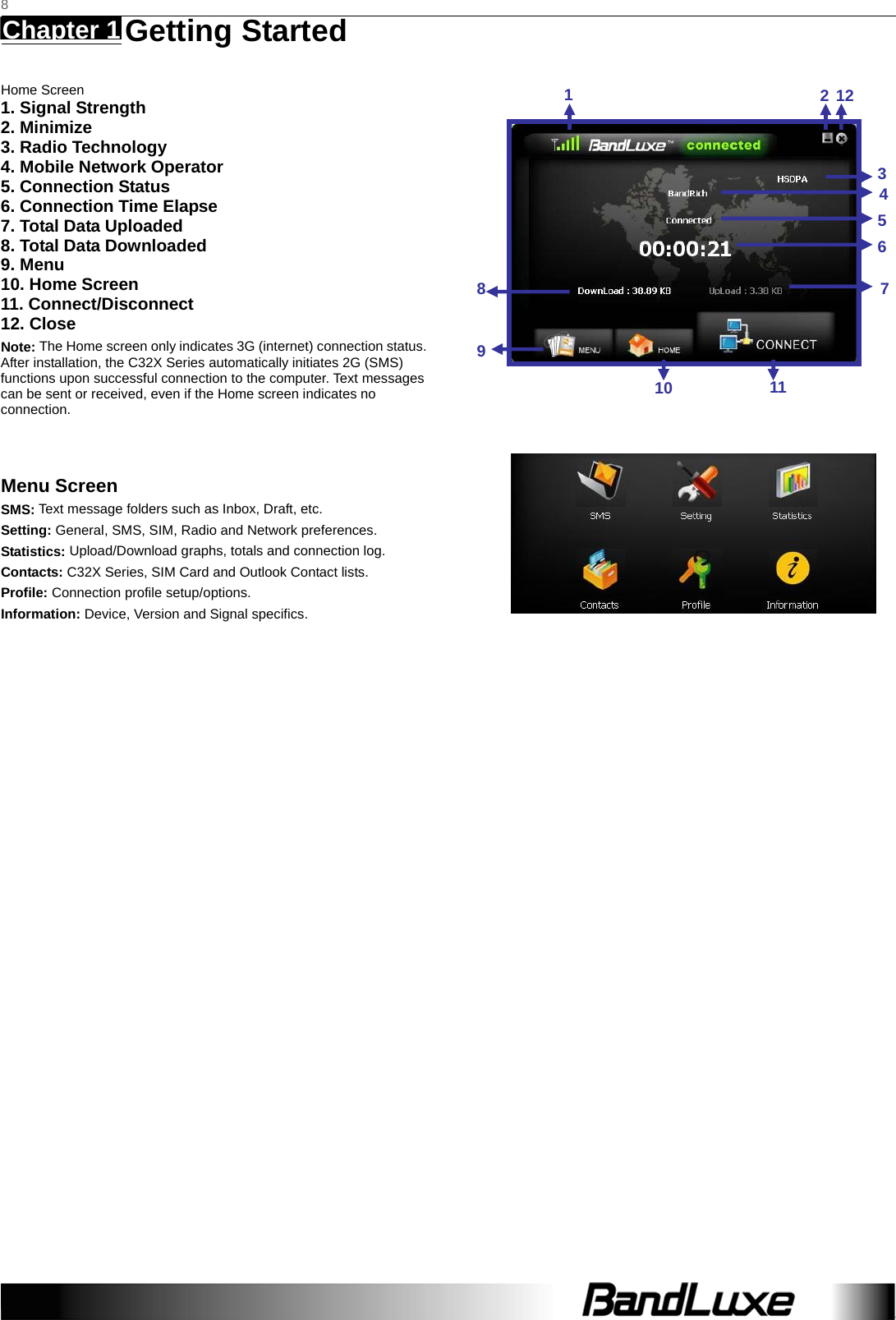  8 Chapter 1   Getting Started    Home Screen 1. Signal Strength 2. Minimize 3. Radio Technology 4. Mobile Network Operator 5. Connection Status 6. Connection Time Elapse 7. Total Data Uploaded 8. Total Data Downloaded 9. Menu 10. Home Screen 11. Connect/Disconnect 12. Close Note: The Home screen only indicates 3G (internet) connection status. After installation, the C32X Series automatically initiates 2G (SMS) functions upon successful connection to the computer. Text messages can be sent or received, even if the Home screen indicates no connection.   Menu Screen SMS: Text message folders such as Inbox, Draft, etc. Setting: General, SMS, SIM, Radio and Network preferences. Statistics: Upload/Download graphs, totals and connection log. Contacts: C32X Series, SIM Card and Outlook Contact lists. Profile: Connection profile setup/options. Information: Device, Version and Signal specifics.                              1212345671110 89
