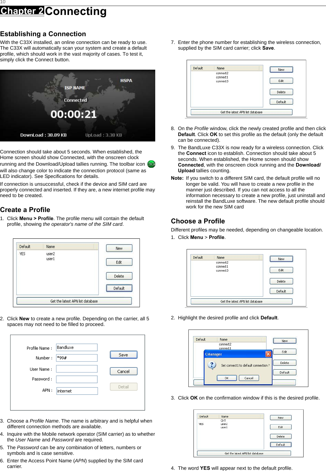   10 Chapter 2 Connecting      Establishing a Connection With the C33X installed, an online connection can be ready to use. The C33X will automatically scan your system and create a default profile, which should work in the vast majority of cases. To test it, simply click the Connect button.    Connection should take about 5 seconds. When established, the Home screen should show Connected, with the onscreen clock running and the Download/Upload tallies running. The toolbar icon   will also change color to indicate the connection protocol (same as LED indicator). See Specifications for details. If connection is unsuccessful, check if the device and SIM card are properly connected and inserted. If they are, a new internet profile may need to be created. Create a Profile 1. Click Menu &gt; Profile. The profile menu will contain the default profile, showing the operator&apos;s name of the SIM card.  2. Click New to create a new profile. Depending on the carrier, all 5 spaces may not need to be filled to proceed.  3. Choose a Profile Name. The name is arbitrary and is helpful when different connection methods are available. 4.  Inquire with the Mobile network operator (SIM carrier) as to whether the User Name and Password are required. 5. The Password can be any combination of letters, numbers or symbols and is case sensitive. 6.  Enter the Access Point Name (APN) supplied by the SIM card carrier.   7.  Enter the phone number for establishing the wireless connection, supplied by the SIM card carrier; click Save.  8. On the Profile window, click the newly created profile and then click Default. Click OK to set this profile as the default (only the default can be connected). 9.  The BandLuxe C33X is now ready for a wireless connection. Click the Connect icon to establish. Connection should take about 5 seconds. When established, the Home screen should show Connected, with the onscreen clock running and the Download/ Upload tallies counting. Note:  If you switch to a different SIM card, the default profile will no longer be valid. You will have to create a new profile in the manner just described. If you can not access to all the information necessary to create a new profile, just uninstall and reinstall the BandLuxe software. The new default profile should work for the new SIM card Choose a Profile Different profiles may be needed, depending on changeable location. 1. Click Menu &gt; Profile.  2.  Highlight the desired profile and click Default.  3. Click OK on the confirmation window if this is the desired profile.  4. The word YES will appear next to the default profile. 