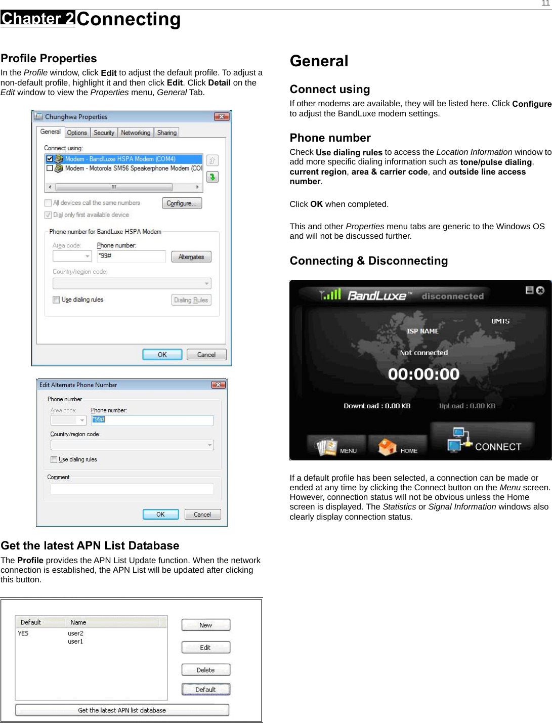    11 Chapter 2 Connecting      Profile Properties In the Profile window, click Edit to adjust the default profile. To adjust a non-default profile, highlight it and then click Edit. Click Detail on the Edit window to view the Properties menu, General Tab.   Get the latest APN List Database The Profile provides the APN List Update function. When the network connection is established, the APN List will be updated after clicking this button.  General Connect using If other modems are available, they will be listed here. Click Configure to adjust the BandLuxe modem settings. Phone number Check Use dialing rules to access the Location Information window to add more specific dialing information such as tone/pulse dialing, current region, area &amp; carrier code, and outside line access number.  Click OK when completed.  This and other Properties menu tabs are generic to the Windows OS and will not be discussed further. Connecting &amp; Disconnecting  If a default profile has been selected, a connection can be made or ended at any time by clicking the Connect button on the Menu screen. However, connection status will not be obvious unless the Home screen is displayed. The Statistics or Signal Information windows also clearly display connection status.