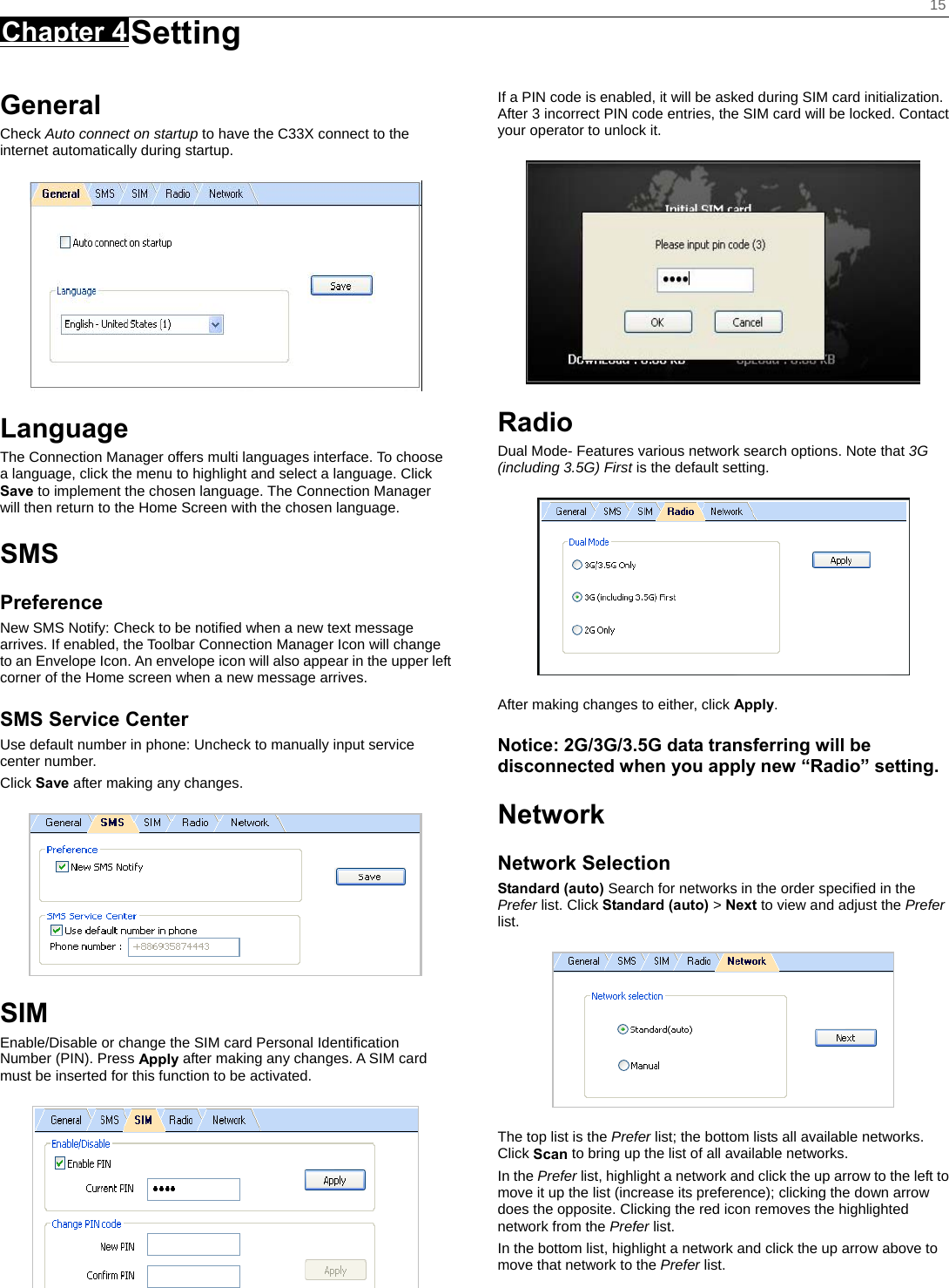    15 Chapter 4 Setting      General Check Auto connect on startup to have the C33X connect to the internet automatically during startup.  Language The Connection Manager offers multi languages interface. To choose a language, click the menu to highlight and select a language. Click Save to implement the chosen language. The Connection Manager will then return to the Home Screen with the chosen language.   SMS Preference New SMS Notify: Check to be notified when a new text message arrives. If enabled, the Toolbar Connection Manager Icon will change to an Envelope Icon. An envelope icon will also appear in the upper left corner of the Home screen when a new message arrives. SMS Service Center Use default number in phone: Uncheck to manually input service center number. Click Save after making any changes.  SIM Enable/Disable or change the SIM card Personal Identiﬁcation Number (PIN). Press Apply after making any changes. A SIM card must be inserted for this function to be activated.  If a PIN code is enabled, it will be asked during SIM card initialization. After 3 incorrect PIN code entries, the SIM card will be locked. Contact your operator to unlock it.  Radio Dual Mode- Features various network search options. Note that 3G (including 3.5G) First is the default setting.  After making changes to either, click Apply. Notice: 2G/3G/3.5G data transferring will be disconnected when you apply new “Radio” setting. Network Network Selection Standard (auto) Search for networks in the order speciﬁed in the Prefer list. Click Standard (auto) &gt; Next to view and adjust the Prefer list.   The top list is the Prefer list; the bottom lists all available networks. Click Scan to bring up the list of all available networks. In the Prefer list, highlight a network and click the up arrow to the left to move it up the list (increase its preference); clicking the down arrow does the opposite. Clicking the red icon removes the highlighted network from the Prefer list. In the bottom list, highlight a network and click the up arrow above to move that network to the Prefer list. 