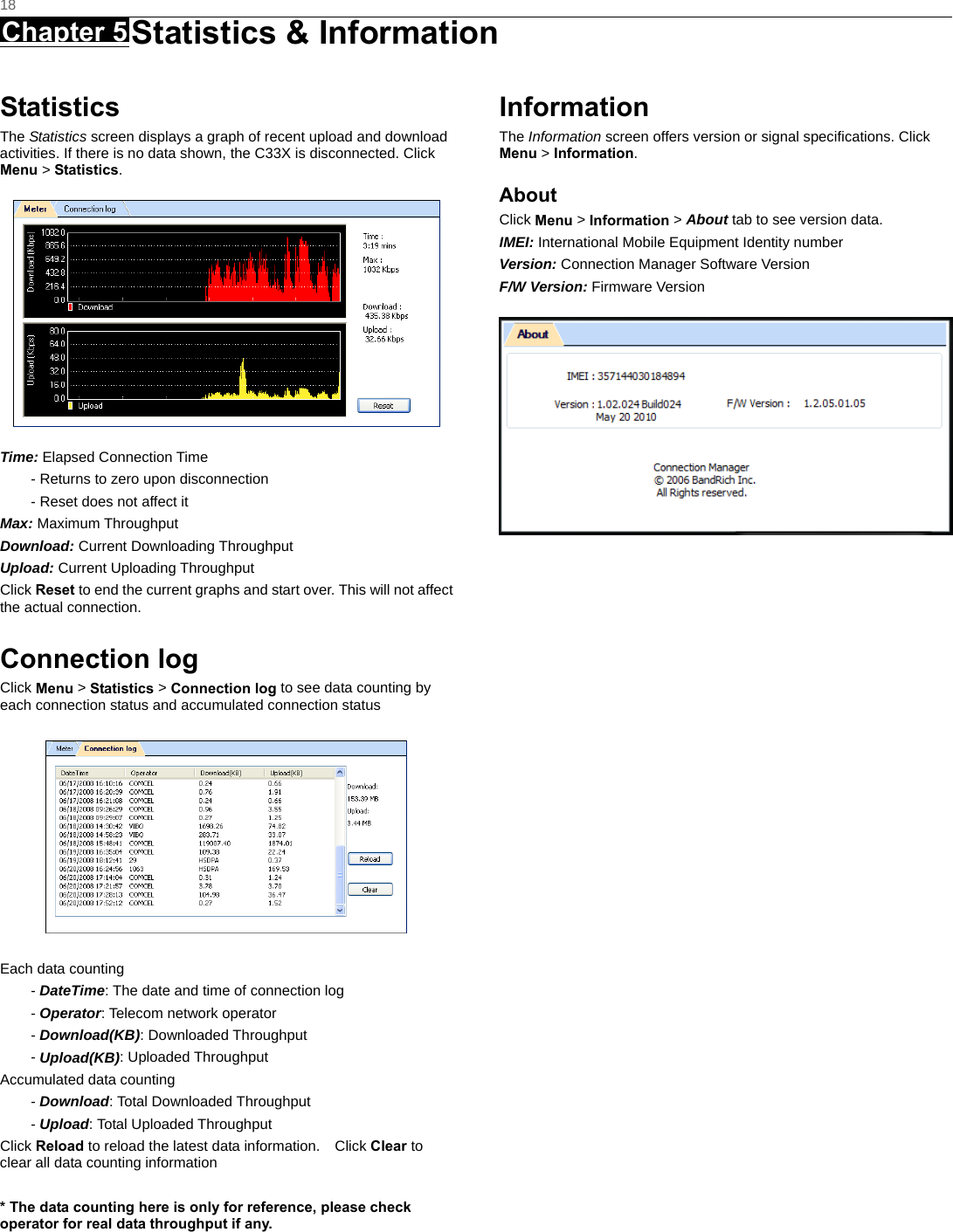   18 Chapter 5 Statistics &amp; Information     Statistics The Statistics screen displays a graph of recent upload and download activities. If there is no data shown, the C33X is disconnected. Click Menu &gt; Statistics.  Time: Elapsed Connection Time - Returns to zero upon disconnection - Reset does not affect it Max: Maximum Throughput Download: Current Downloading Throughput Upload: Current Uploading Throughput   Click Reset to end the current graphs and start over. This will not affect the actual connection.  Connection log Click Menu &gt; Statistics &gt; Connection log to see data counting by each connection status and accumulated connection status    Each data counting - DateTime: The date and time of connection log - Operator: Telecom network operator - Download(KB): Downloaded Throughput - Upload(KB): Uploaded Throughput Accumulated data counting - Download: Total Downloaded Throughput - Upload: Total Uploaded Throughput Click Reload to reload the latest data information.    Click Clear to clear all data counting information  * The data counting here is only for reference, please check operator for real data throughput if any.    Information The Information screen offers version or signal speciﬁcations. Click Menu &gt; Information. About Click Menu &gt; Information &gt; About tab to see version data. IMEI: International Mobile Equipment Identity number Version: Connection Manager Software Version F/W Version: Firmware Version   