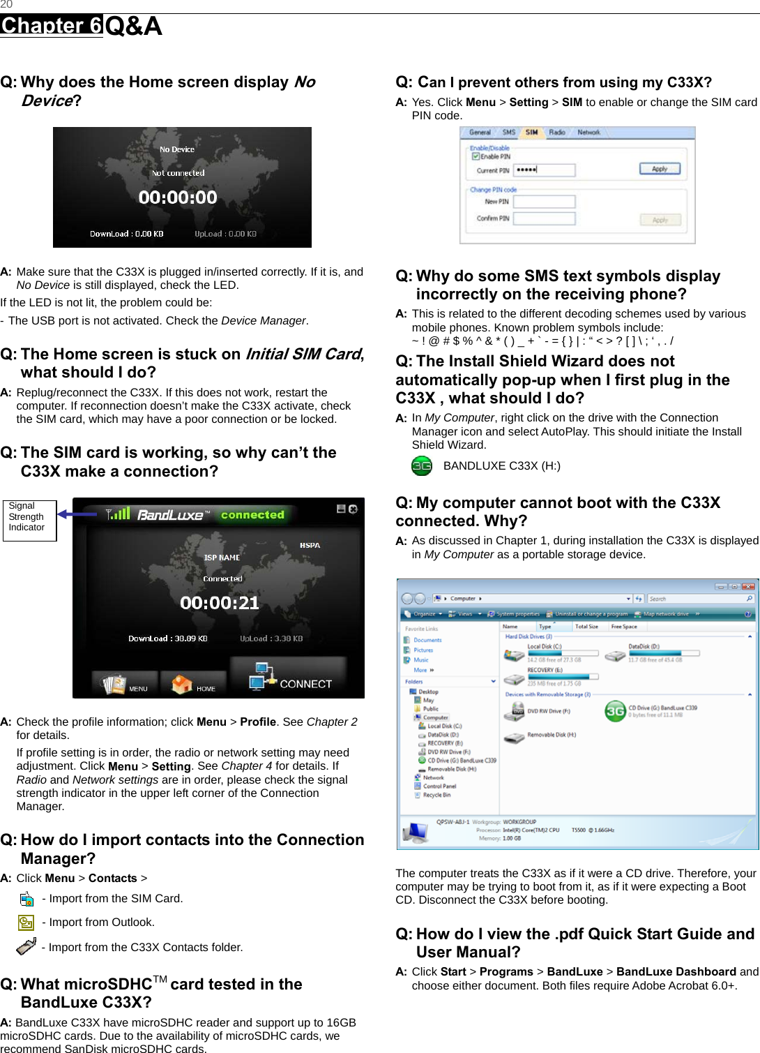   20 Chapter 6 Q&amp;A      Q: Why does the Home screen display No Device?  A: Make sure that the C33X is plugged in/inserted correctly. If it is, and No Device is still displayed, check the LED.   If the LED is not lit, the problem could be: - The USB port is not activated. Check the Device Manager. Q: The Home screen is stuck on Initial SIM Card, what should I do? A: Replug/reconnect the C33X. If this does not work, restart the computer. If reconnection doesn’t make the C33X activate, check the SIM card, which may have a poor connection or be locked. Q: The SIM card is working, so why can’t the C33X make a connection?  A: Check the proﬁle information; click Menu &gt; Proﬁle. See Chapter 2 for details. If proﬁle setting is in order, the radio or network setting may need adjustment. Click Menu &gt; Setting. See Chapter 4 for details. If Radio and Network settings are in order, please check the signal strength indicator in the upper left corner of the Connection Manager. Q: How do I import contacts into the Connection Manager? A: Click Menu &gt; Contacts &gt;     - Import from the SIM Card.   - Import from Outlook.   - Import from the C33X Contacts folder. Q: What microSDHCTM card tested in the BandLuxe C33X? A: BandLuxe C33X have microSDHC reader and support up to 16GB microSDHC cards. Due to the availability of microSDHC cards, we recommend SanDisk microSDHC cards. Q: Can I prevent others from using my C33X? A: Yes. Click Menu &gt; Setting &gt; SIM to enable or change the SIM card PIN code.   Q: Why do some SMS text symbols display incorrectly on the receiving phone? A: This is related to the different decoding schemes used by various mobile phones. Known problem symbols include:   ~ ! @ # $ % ^ &amp; * ( ) _ + ` - = { } | : “ &lt; &gt; ? [ ] \ ; ‘ , . / Q: The Install Shield Wizard does not automatically pop-up when I ﬁrst plug in the C33X , what should I do? A: In My Computer, right click on the drive with the Connection Manager icon and select AutoPlay. This should initiate the Install Shield Wizard.   BANDLUXE C33X (H:) Q: My computer cannot boot with the C33X connected. Why? A: As discussed in Chapter 1, during installation the C33X is displayed in My Computer as a portable storage device.  The computer treats the C33X as if it were a CD drive. Therefore, your computer may be trying to boot from it, as if it were expecting a Boot CD. Disconnect the C33X before booting. Q: How do I view the .pdf Quick Start Guide and User Manual? A: Click Start &gt; Programs &gt; BandLuxe &gt; BandLuxe Dashboard and choose either document. Both files require Adobe Acrobat 6.0+.  Signal Strength Indicator 