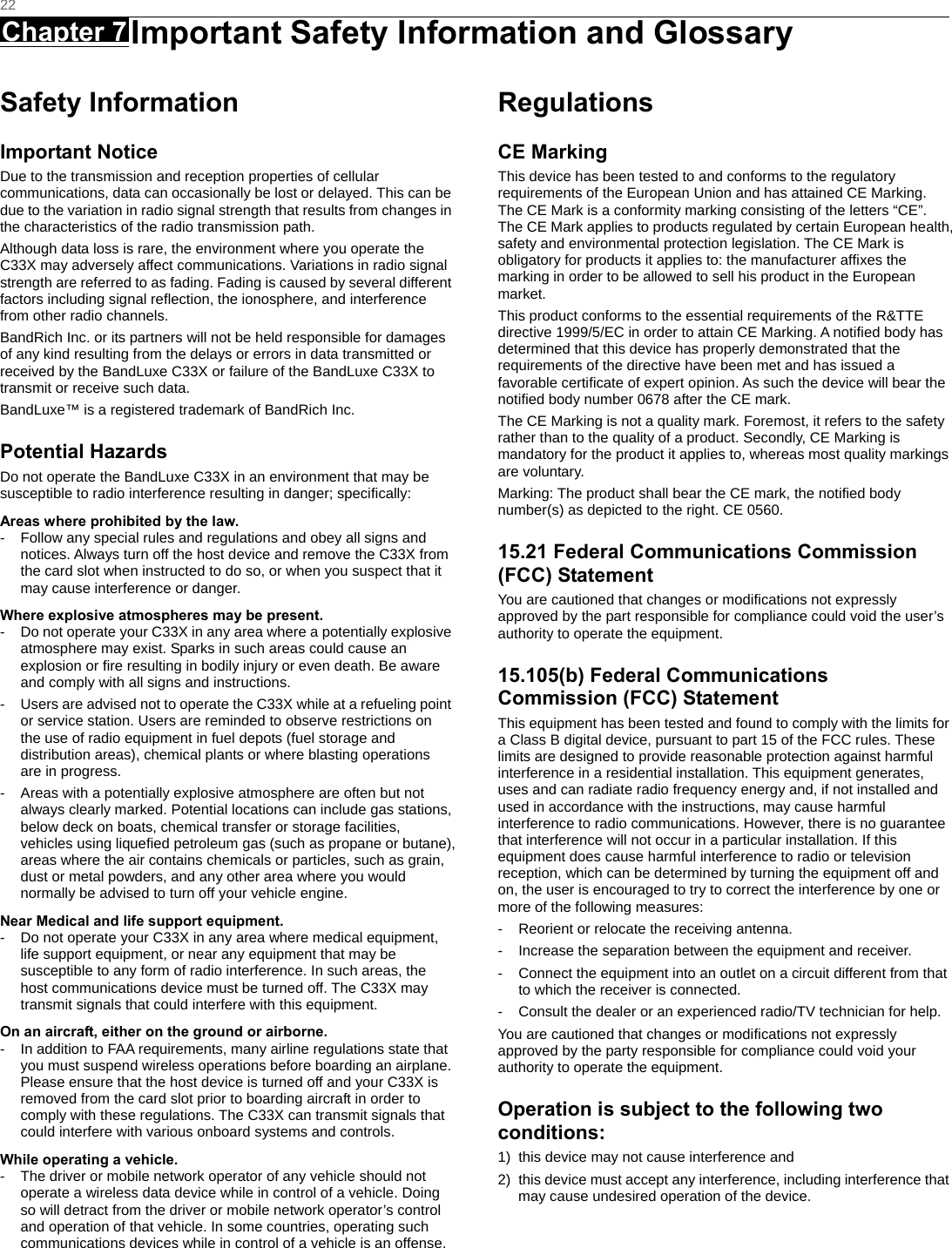   22 Chapter 7 Important Safety Information and Glossary      Safety Information Important Notice Due to the transmission and reception properties of cellular communications, data can occasionally be lost or delayed. This can be due to the variation in radio signal strength that results from changes in the characteristics of the radio transmission path.   Although data loss is rare, the environment where you operate the C33X may adversely affect communications. Variations in radio signal strength are referred to as fading. Fading is caused by several different factors including signal reﬂection, the ionosphere, and interference from other radio channels.   BandRich Inc. or its partners will not be held responsible for damages of any kind resulting from the delays or errors in data transmitted or received by the BandLuxe C33X or failure of the BandLuxe C33X to transmit or receive such data.   BandLuxe™ is a registered trademark of BandRich Inc. Potential Hazards Do not operate the BandLuxe C33X in an environment that may be susceptible to radio interference resulting in danger; speciﬁcally:  Areas where prohibited by the law. -  Follow any special rules and regulations and obey all signs and notices. Always turn off the host device and remove the C33X from the card slot when instructed to do so, or when you suspect that it may cause interference or danger.   Where explosive atmospheres may be present. -  Do not operate your C33X in any area where a potentially explosive atmosphere may exist. Sparks in such areas could cause an explosion or ﬁre resulting in bodily injury or even death. Be aware and comply with all signs and instructions. -  Users are advised not to operate the C33X while at a refueling point or service station. Users are reminded to observe restrictions on the use of radio equipment in fuel depots (fuel storage and distribution areas), chemical plants or where blasting operations are in progress. -  Areas with a potentially explosive atmosphere are often but not always clearly marked. Potential locations can include gas stations, below deck on boats, chemical transfer or storage facilities, vehicles using liqueﬁed petroleum gas (such as propane or butane), areas where the air contains chemicals or particles, such as grain, dust or metal powders, and any other area where you would normally be advised to turn off your vehicle engine. Near Medical and life support equipment. -  Do not operate your C33X in any area where medical equipment, life support equipment, or near any equipment that may be susceptible to any form of radio interference. In such areas, the host communications device must be turned off. The C33X may transmit signals that could interfere with this equipment.   On an aircraft, either on the ground or airborne. -  In addition to FAA requirements, many airline regulations state that you must suspend wireless operations before boarding an airplane. Please ensure that the host device is turned off and your C33X is removed from the card slot prior to boarding aircraft in order to comply with these regulations. The C33X can transmit signals that could interfere with various onboard systems and controls.   While operating a vehicle. -  The driver or mobile network operator of any vehicle should not operate a wireless data device while in control of a vehicle. Doing so will detract from the driver or mobile network operator’s control and operation of that vehicle. In some countries, operating such communications devices while in control of a vehicle is an offense.   Regulations CE Marking This device has been tested to and conforms to the regulatory requirements of the European Union and has attained CE Marking. The CE Mark is a conformity marking consisting of the letters “CE”. The CE Mark applies to products regulated by certain European health, safety and environmental protection legislation. The CE Mark is obligatory for products it applies to: the manufacturer afﬁxes the marking in order to be allowed to sell his product in the European market. This product conforms to the essential requirements of the R&amp;TTE directive 1999/5/EC in order to attain CE Marking. A notiﬁed body has determined that this device has properly demonstrated that the requirements of the directive have been met and has issued a favorable certiﬁcate of expert opinion. As such the device will bear the notiﬁed body number 0678 after the CE mark. The CE Marking is not a quality mark. Foremost, it refers to the safety rather than to the quality of a product. Secondly, CE Marking is mandatory for the product it applies to, whereas most quality markings are voluntary. Marking: The product shall bear the CE mark, the notiﬁed body number(s) as depicted to the right. CE 0560. 15.21 Federal Communications Commission (FCC) Statement You are cautioned that changes or modiﬁcations not expressly approved by the part responsible for compliance could void the user’s authority to operate the equipment. 15.105(b) Federal Communications Commission (FCC) Statement This equipment has been tested and found to comply with the limits for a Class B digital device, pursuant to part 15 of the FCC rules. These limits are designed to provide reasonable protection against harmful interference in a residential installation. This equipment generates, uses and can radiate radio frequency energy and, if not installed and used in accordance with the instructions, may cause harmful interference to radio communications. However, there is no guarantee that interference will not occur in a particular installation. If this equipment does cause harmful interference to radio or television reception, which can be determined by turning the equipment off and on, the user is encouraged to try to correct the interference by one or more of the following measures: -  Reorient or relocate the receiving antenna. -  Increase the separation between the equipment and receiver. -  Connect the equipment into an outlet on a circuit different from that to which the receiver is connected. -  Consult the dealer or an experienced radio/TV technician for help. You are cautioned that changes or modiﬁcations not expressly approved by the party responsible for compliance could void your authority to operate the equipment. Operation is subject to the following two conditions: 1)  this device may not cause interference and 2)  this device must accept any interference, including interference that may cause undesired operation of the device.  