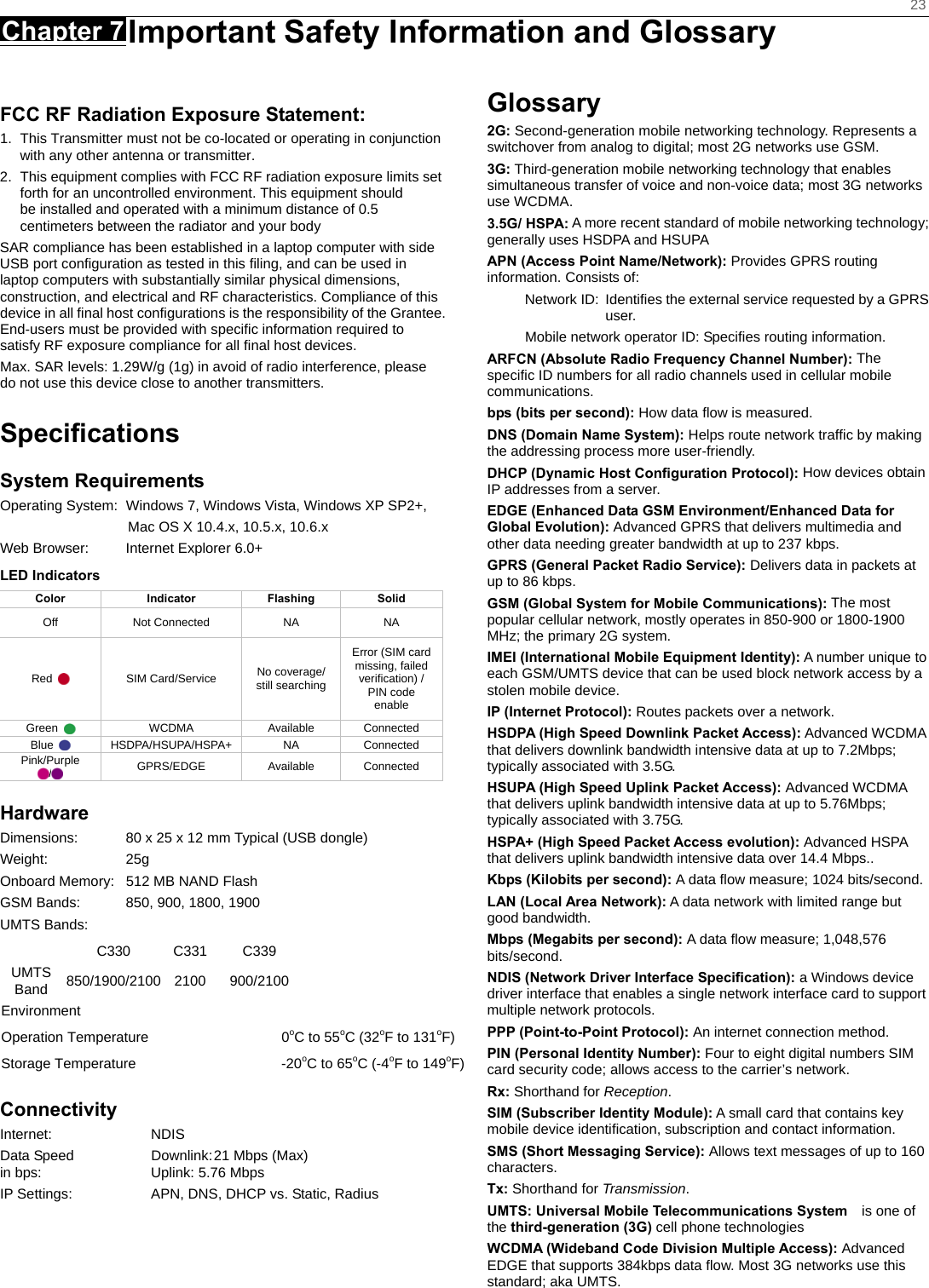    23 Chapter 7 Important Safety Information and Glossary      FCC RF Radiation Exposure Statement: 1.  This Transmitter must not be co-located or operating in conjunction with any other antenna or transmitter. 2.  This equipment complies with FCC RF radiation exposure limits set forth for an uncontrolled environment. This equipment should be installed and operated with a minimum distance of 0.5 centimeters between the radiator and your body SAR compliance has been established in a laptop computer with side USB port conﬁguration as tested in this ﬁling, and can be used in laptop computers with substantially similar physical dimensions, construction, and electrical and RF characteristics. Compliance of this device in all ﬁnal host conﬁgurations is the responsibility of the Grantee. End-users must be provided with speciﬁc information required to satisfy RF exposure compliance for all ﬁnal host devices. Max. SAR levels: 1.29W/g (1g) in avoid of radio interference, please do not use this device close to another transmitters.  Speciﬁcations System Requirements Operating System:  Windows 7, Windows Vista, Windows XP SP2+,                     Mac OS X 10.4.x, 10.5.x, 10.6.x Web Browser:  Internet Explorer 6.0+ LED Indicators  Color Indicator Flashing Solid Off Not Connected NA  NA Red   SIM Card/Service No coverage/   still searching Error (SIM card missing, failed verification) / PIN code enable Green   WCDMA Available Connected Blue   HSDPA/HSUPA/HSPA+  NA  Connected Pink/Purple /   GPRS/EDGE Available Connected Hardware Dimensions:  80 x 25 x 12 mm Typical (USB dongle) Weight: 25g Onboard Memory:  512 MB NAND Flash GSM Bands:  850, 900, 1800, 1900 UMTS Bands:     C330 C331 C339     UMTS Band  850/1900/2100 2100  900/2100     Environment Operation Temperature  0oC to 55oC (32oF to 131oF) Storage Temperature  -20oC to 65oC (-4oF to 149oF) Connectivity Internet: NDIS Data Speed  Downlink: 21 Mbps (Max) in bps:  Uplink: 5.76 Mbps   IP Settings:  APN, DNS, DHCP vs. Static, Radius Glossary 2G: Second-generation mobile networking technology. Represents a switchover from analog to digital; most 2G networks use GSM. 3G: Third-generation mobile networking technology that enables simultaneous transfer of voice and non-voice data; most 3G networks use WCDMA. 3.5G/ HSPA: A more recent standard of mobile networking technology; generally uses HSDPA and HSUPA APN (Access Point Name/Network): Provides GPRS routing information. Consists of: Network ID:  Identiﬁes the external service requested by a GPRS user.  Mobile network operator ID: Speciﬁes routing information. ARFCN (Absolute Radio Frequency Channel Number): The speciﬁc ID numbers for all radio channels used in cellular mobile communications. bps (bits per second): How data ﬂow is measured.   DNS (Domain Name System): Helps route network trafﬁc by making the addressing process more user-friendly. DHCP (Dynamic Host Conﬁguration Protocol): How devices obtain IP addresses from a server. EDGE (Enhanced Data GSM Environment/Enhanced Data for Global Evolution): Advanced GPRS that delivers multimedia and other data needing greater bandwidth at up to 237 kbps. GPRS (General Packet Radio Service): Delivers data in packets at up to 86 kbps. GSM (Global System for Mobile Communications): The most popular cellular network, mostly operates in 850-900 or 1800-1900 MHz; the primary 2G system. IMEI (International Mobile Equipment Identity): A number unique to each GSM/UMTS device that can be used block network access by a stolen mobile device. IP (Internet Protocol): Routes packets over a network. HSDPA (High Speed Downlink Packet Access): Advanced WCDMA that delivers downlink bandwidth intensive data at up to 7.2Mbps; typically associated with 3.5G. HSUPA (High Speed Uplink Packet Access): Advanced WCDMA that delivers uplink bandwidth intensive data at up to 5.76Mbps; typically associated with 3.75G. HSPA+ (High Speed Packet Access evolution): Advanced HSPA that delivers uplink bandwidth intensive data over 14.4 Mbps.. Kbps (Kilobits per second): A data ﬂow measure; 1024 bits/second. LAN (Local Area Network): A data network with limited range but good bandwidth. Mbps (Megabits per second): A data ﬂow measure; 1,048,576 bits/second. NDIS (Network Driver Interface Specification): a Windows device driver interface that enables a single network interface card to support multiple network protocols. PPP (Point-to-Point Protocol): An internet connection method. PIN (Personal Identity Number): Four to eight digital numbers SIM card security code; allows access to the carrier’s network. Rx: Shorthand for Reception. SIM (Subscriber Identity Module): A small card that contains key mobile device identiﬁcation, subscription and contact information. SMS (Short Messaging Service): Allows text messages of up to 160 characters. Tx: Shorthand for Transmission. UMTS: Universal Mobile Telecommunications System   is one of the third-generation (3G) cell phone technologies WCDMA (Wideband Code Division Multiple Access): Advanced EDGE that supports 384kbps data ﬂow. Most 3G networks use this standard; aka UMTS.  