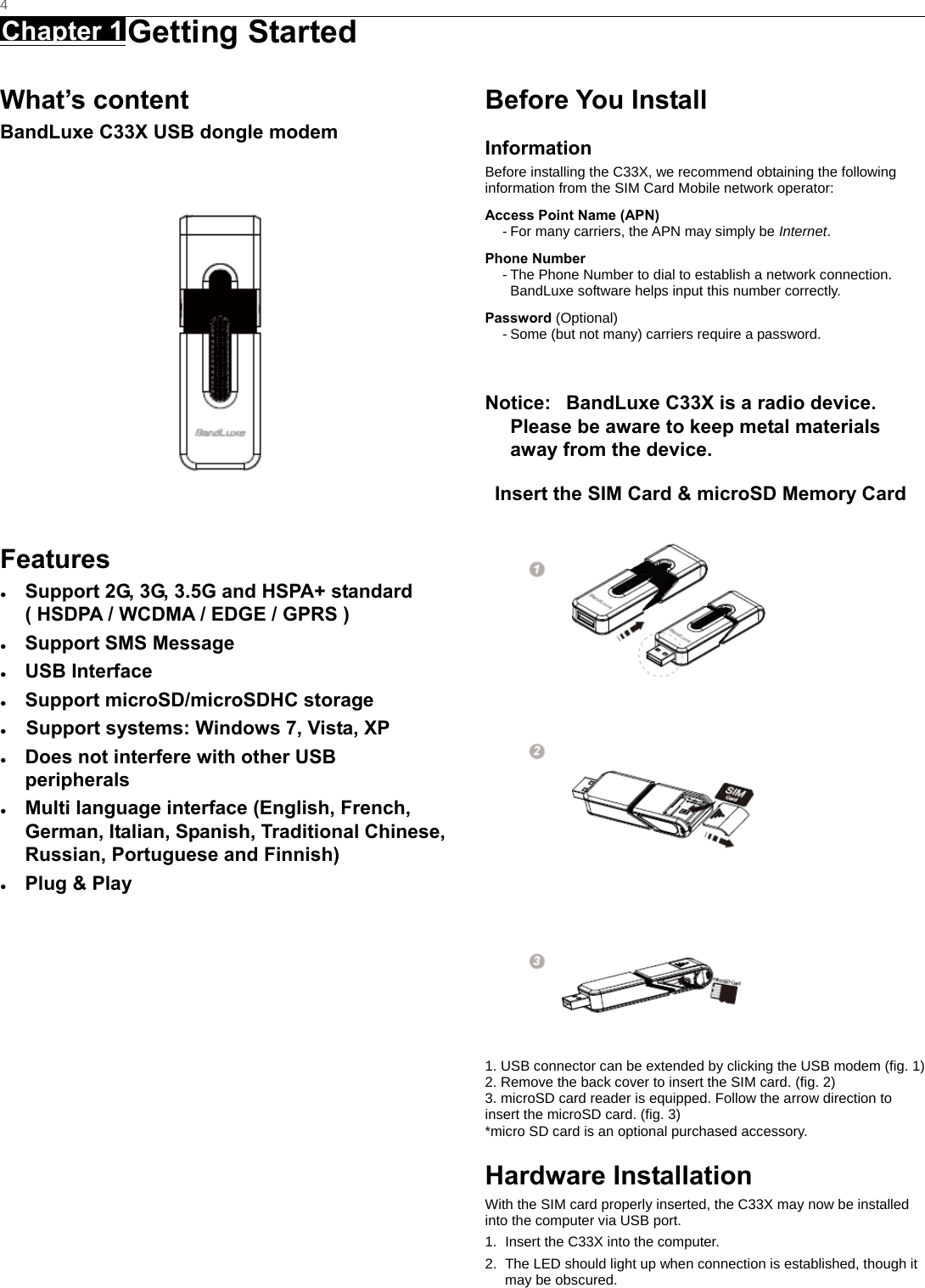   4 Chapter 1 Getting Started      What’s content BandLuxe C33X USB dongle modem  Features ●  Support 2G, 3G, 3.5G and HSPA+ standard ( HSDPA / WCDMA / EDGE / GPRS ) ● Support SMS Message ● USB Interface ●  Support microSD/microSDHC storage ●    Support systems: Windows 7, Vista, XP   ●  Does not interfere with other USB peripherals ●  Multi language interface (English, French, German, Italian, Spanish, Traditional Chinese, Russian, Portuguese and Finnish) ●  Plug &amp; Play   Before You Install Information Before installing the C33X, we recommend obtaining the following information from the SIM Card Mobile network operator: Access Point Name (APN) - For many carriers, the APN may simply be Internet. Phone Number - The Phone Number to dial to establish a network connection.   BandLuxe software helps input this number correctly. Password (Optional) - Some (but not many) carriers require a password.  Notice:   BandLuxe C33X is a radio device. Please be aware to keep metal materials away from the device. Insert the SIM Card &amp; microSD Memory Card         1. USB connector can be extended by clicking the USB modem (fig. 1) 2. Remove the back cover to insert the SIM card. (fig. 2) 3. microSD card reader is equipped. Follow the arrow direction to insert the microSD card. (fig. 3) *micro SD card is an optional purchased accessory. Hardware Installation With the SIM card properly inserted, the C33X may now be installed into the computer via USB port. 1.  Insert the C33X into the computer. 2.  The LED should light up when connection is established, though it may be obscured. 