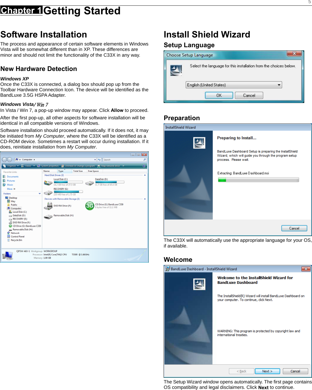    5 Chapter 1 Getting Started      Software Installation The process and appearance of certain software elements in Windows Vista will be somewhat different than in XP. These differences are minor and should not limit the functionality of the C33X in any way. New Hardware Detection Windows XP Once the C33X is connected, a dialog box should pop up from the Toolbar Hardware Connection Icon. The device will be identified as the BandLuxe 3.5G HSPA Adapter.   Windows Vista/ Win 7 In Vista / Win 7, a pop-up window may appear. Click Allow to proceed. After the first pop-up, all other aspects for software installation will be identical in all compatible versions of Windows. Software installation should proceed automatically. If it does not, it may be initiated from My Computer, where the C33X will be identified as a CD-ROM device. Sometimes a restart will occur during installation. If it does, reinitiate installation from My Computer.    Install Shield Wizard Setup Language   Preparation  The C33X will automatically use the appropriate language for your OS, if available. Welcome  The Setup Wizard window opens automatically. The first page contains OS compatibility and legal disclaimers. Click Next to continue.     