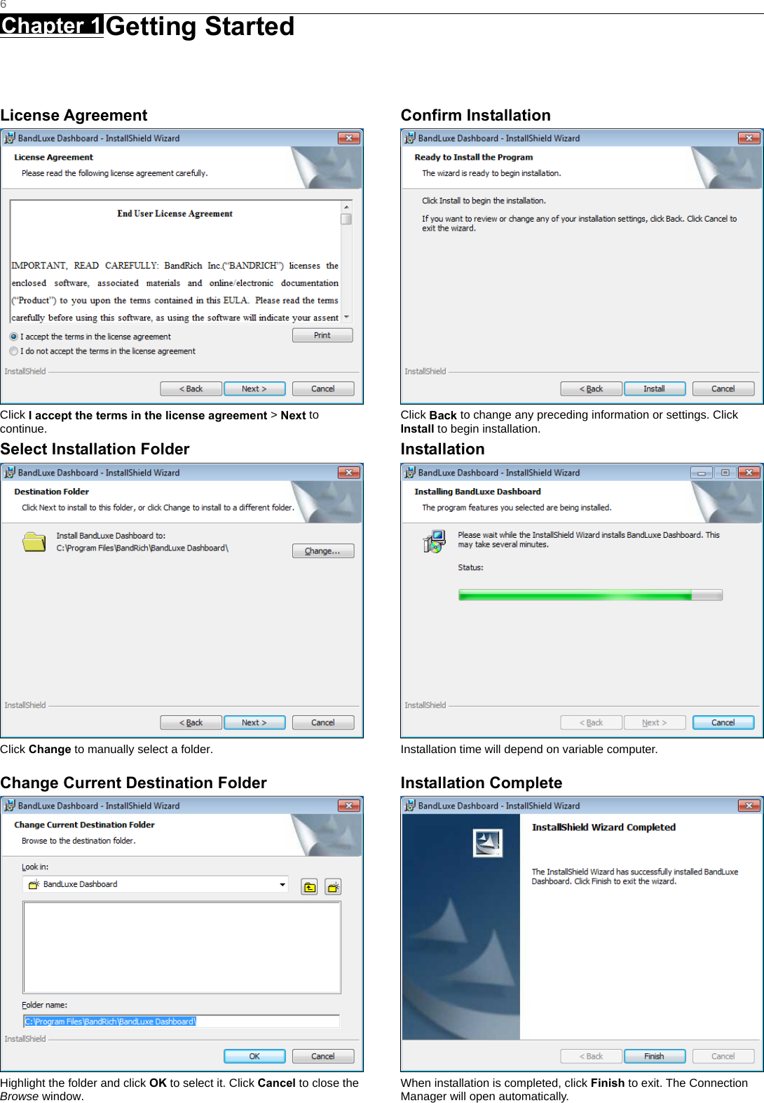   6 Chapter 1 Getting Started       License Agreement  Click I accept the terms in the license agreement &gt; Next to continue. Select Installation Folder  Click Change to manually select a folder.   Change Current Destination Folder  Highlight the folder and click OK to select it. Click Cancel to close the Browse window.  Confirm Installation  Click Back to change any preceding information or settings. Click Install to begin installation. Installation  Installation time will depend on variable computer. Installation Complete  When installation is completed, click Finish to exit. The Connection Manager will open automatically. 