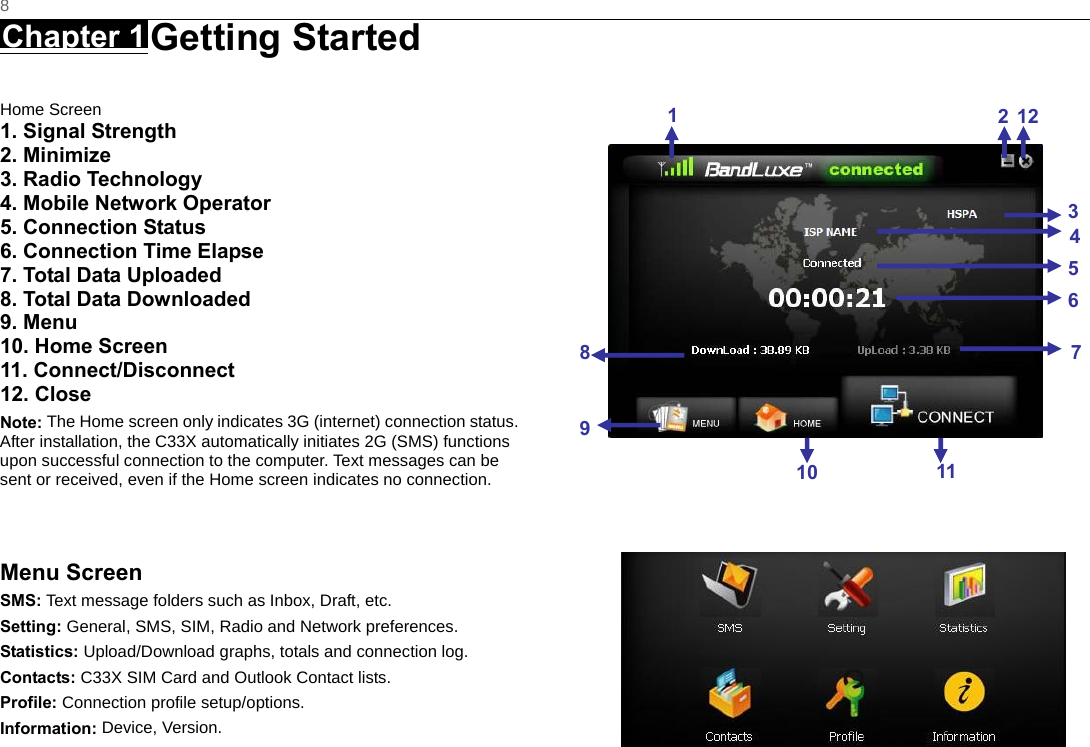   8 Chapter 1 Getting Started      Home Screen 1. Signal Strength 2. Minimize 3. Radio Technology 4. Mobile Network Operator 5. Connection Status 6. Connection Time Elapse 7. Total Data Uploaded 8. Total Data Downloaded 9. Menu 10. Home Screen 11. Connect/Disconnect 12. Close Note: The Home screen only indicates 3G (internet) connection status. After installation, the C33X automatically initiates 2G (SMS) functions upon successful connection to the computer. Text messages can be sent or received, even if the Home screen indicates no connection.   Menu Screen SMS: Text message folders such as Inbox, Draft, etc. Setting: General, SMS, SIM, Radio and Network preferences. Statistics: Upload/Download graphs, totals and connection log. Contacts: C33X SIM Card and Outlook Contact lists. Profile: Connection profile setup/options. Information: Device, Version.                              1212345671110 89