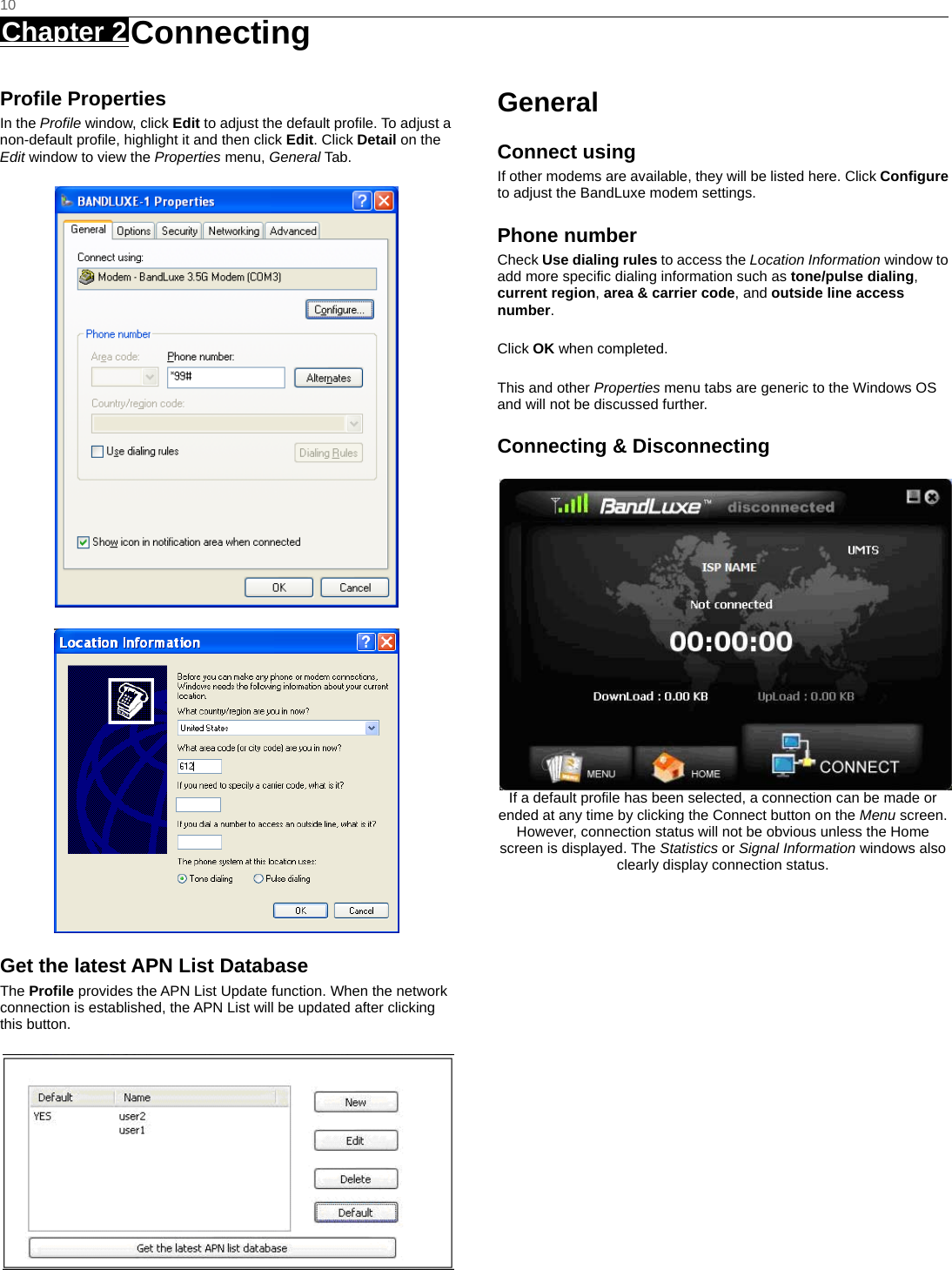   10 Chapter 2 Connecting     Profile Properties In the Profile window, click Edit to adjust the default profile. To adjust a non-default profile, highlight it and then click Edit. Click Detail on the Edit window to view the Properties menu, General Tab.   Get the latest APN List Database The Profile provides the APN List Update function. When the network connection is established, the APN List will be updated after clicking this button.  General Connect using If other modems are available, they will be listed here. Click Configure to adjust the BandLuxe modem settings. Phone number Check Use dialing rules to access the Location Information window to add more specific dialing information such as tone/pulse dialing, current region, area &amp; carrier code, and outside line access number.  Click OK when completed.  This and other Properties menu tabs are generic to the Windows OS and will not be discussed further. Connecting &amp; Disconnecting If a default profile has been selected, a connection can be made or ended at any time by clicking the Connect button on the Menu screen. However, connection status will not be obvious unless the Home screen is displayed. The Statistics or Signal Information windows also clearly display connection status.